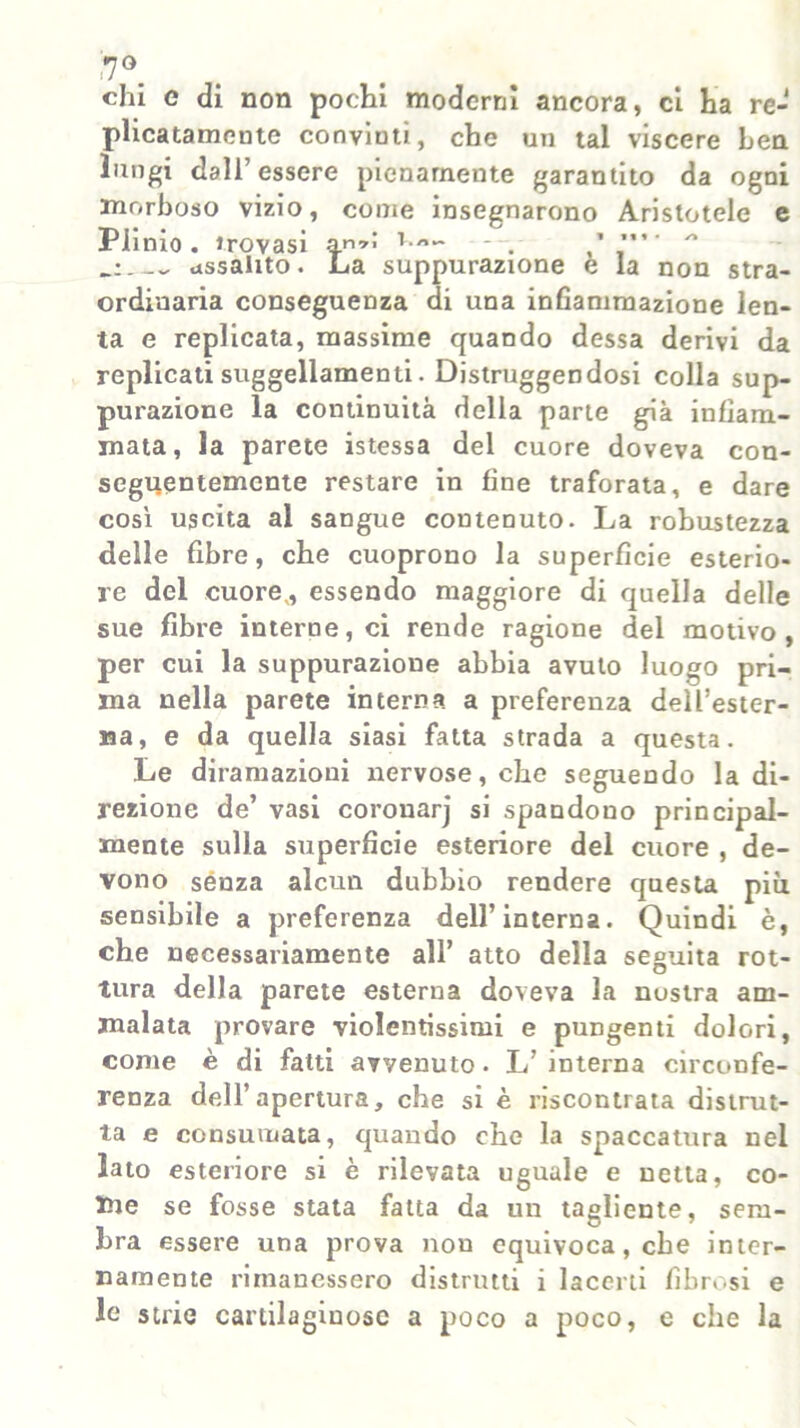 i7°. chi e di non pochi moderni ancora, ci ha re- plicatamente conviuti, che un tal viscere ben lungi dall’essere pienamente garantito da ogni morboso vizio, come insegnarono Aristotele e Plinio. Jrovasi a.n’> T/’~ assalito. La suppurazione e la non stra- ordinaria conseguenza di una infiammazione len- ta e replicata, massime quando dessa derivi da replicati suggellamene. Distruggendosi colla sup- purazione la continuità della parte già infiam- mata, la parete istessa del cuore doveva con- seguentemente restare in fine traforata, e dare così uscita al sangue contenuto. La robustezza delle fibre, che cuoprono la superfìcie esterio- re del cuore,, essendo maggiore di quella delle sue fibre interne, ci rende ragione del motivo, per cui la suppurazione abbia avuto luogo pri- ma nella parete interna a preferenza dell’ester- na, e da quella siasi fatta strada a questa. Le diramazioni nervose, che seguendo la di- rezione de’ vasi coronarj si spandono principal- mente sulla superfìcie esteriore del cuore , de- vono senza alcun dubbio rendere questa piu sensibile a preferenza dell’interna. Quindi è, che necessariamente all’ atto della seguita rot- tura della parete esterna doveva la nustra am- malata provare violentissimi e pungenti dolori, come è di fatti avvenuto • L’ interna circonfe- renza dell’apertura, che si è riscontrata distrut- ta e consumata, quando che la spaccatura nel lato esteriore si è rilevata uguale e netta, co- me se fosse stata fatta da un tagliente, sem- bra essere una prova non equivoca, che inter- namente rimanessero distrutti i lacerti fibrosi e le strie cardlagiuose a poco a poco, e che la