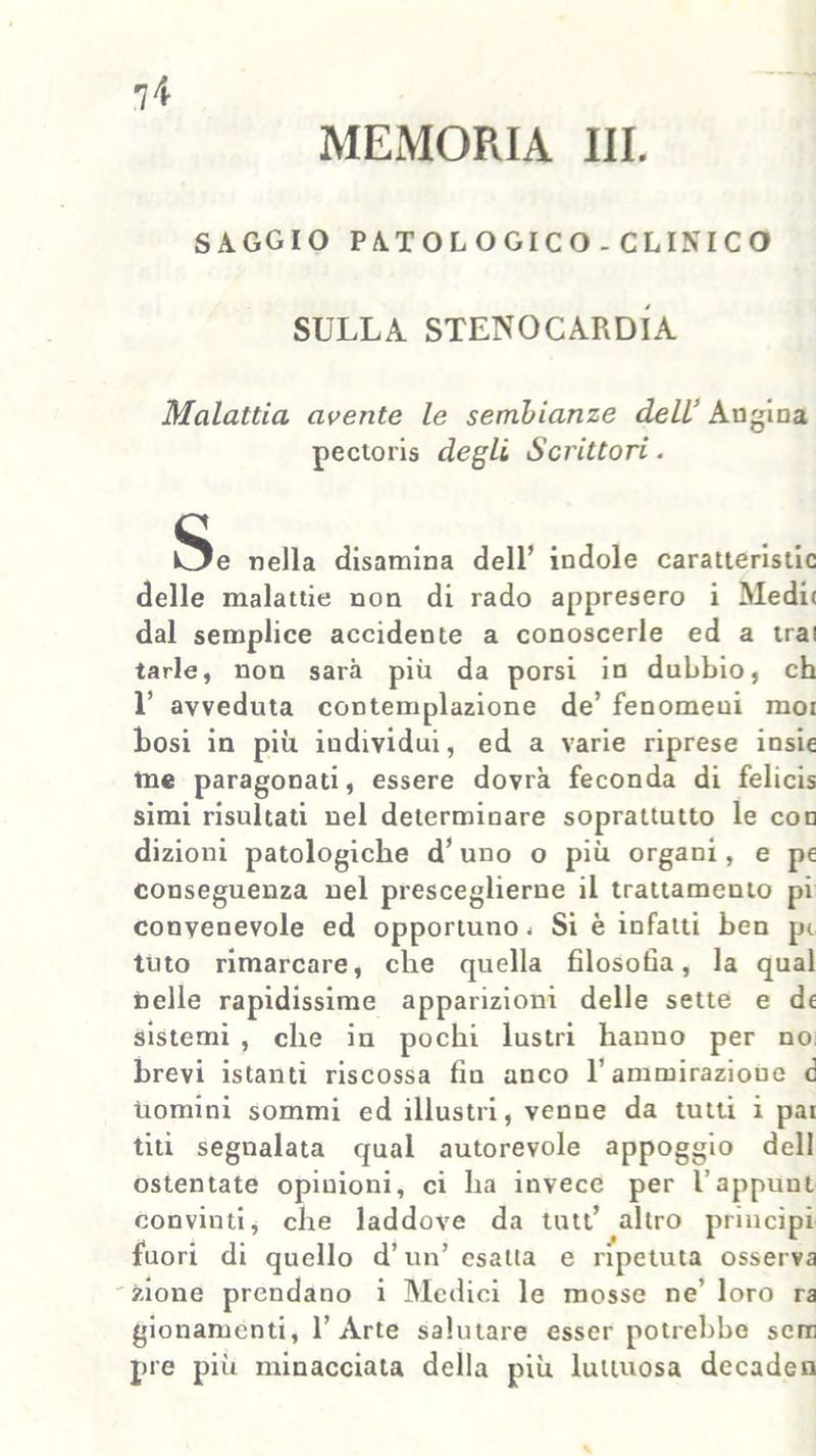 MEMORIA III. SAGGIO PATOLOGICO - CLINICO SULLA STENOCARDIA Malattia avente le sembianze deli Angina pectoris degli Scrittori. Se nella disamina dell’ indole caraueristic delle malattie non di rado appresero i Medi( dal semplice accidente a conoscerle ed a trai tarie, non sarà più da porsi in dubbio, eh 1’ avveduta contemplazione de’ fenomeni moi bosi in più individui, ed a varie riprese insie me paragonati, essere dovrà feconda di felicis simi risultati nel determinare soprattutto le con dizioni patologiche d’uno o più organi, e pe conseguenza nel presceglierne il trattamento pi convenevole ed opportuno < Si è infatti ben pi tuto rimarcare, che quella filosofia, la qual nelle rapidissime apparizioni delle sette e df sistemi , che in pochi lustri hanno per no brevi istanti riscossa fin anco l’ammirazione d Uomini sommi ed illustri, venne da tutti i pai titi segnalata qual autorevole appoggio dell ostentate opinioni, ci ha invece per l’appuut convinti, che laddove da tutt’ altro principi fuori di quello d’un’ esatta e ripetuta osserva zione prendano i Medici le mosse ne’ loro ra gionamenti, l’Arte salutare esser potrebbe scm pre più minacciata della più luttuosa decaden