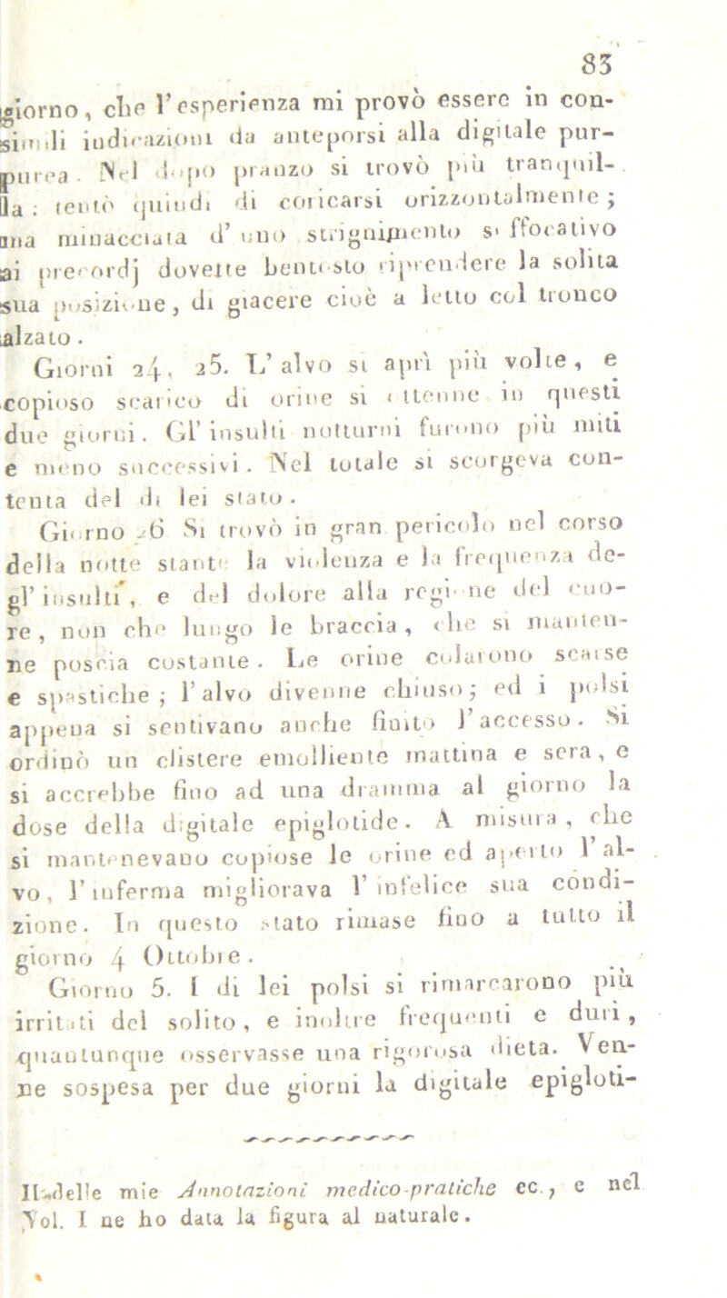 83 giorno, che l’esperienza mi provò essere in con- si.ri,li iu di razioni da anteporsi alla digitale pur- purea {Nel dopo pranzo si trovò più tran,pill- ila ' tentò (putidi di coricarsi orizzontalmente j mia minacciata d’ uno strignipiento s> ffocativo ai prerordj dovette bentosto riprendere la solita sua posizione, di giacere cioè a letto col tronco alzato. Giorni 24, a5. L alvo si apri piu volte, e copioso scarico di orme si < Henne in rpiesti due giorni. Gl’insulti notturni furono più miti e meno successivi. Nel totale si scorgeva con- tenta del di lei stato . Giorno - 6 Si trovò in gran pericolo nel corso della notte stante la violenza e la frequenza de- gl’ insula, e del dolore alla regi ne del cuo- re, non ch>‘ lungo le braccia, < he si manten- ne poscia costante. Le orine colarono seaise e spastiche j l’alvo divenne chiuso ; ed 1 polsi appena si sentivano anche finito J accesso. Si ordinò un clistere emolliente mattina e sera, e si accrebbe fino ad una dramma al giorno la dose della digitale epiglotide. A. misura, ohe si mantenevano copiose le orine ed aperto 1 al- vo, l’inferma migliorava l’infelice sua condi- zione. In questo >1310 rimase fiuo a tutto il giorno 4 Ottobre. Giorno 5. I di lei polsi si rimarcarono più irritili del solito, e inoltre frequenti e duu, quantunque osservasse una rigorosa dieta. Ven- ne sospesa per due giorni la digitale epigloti- Il-del>e mie Annotazioni medico-pratiche cc , e nel