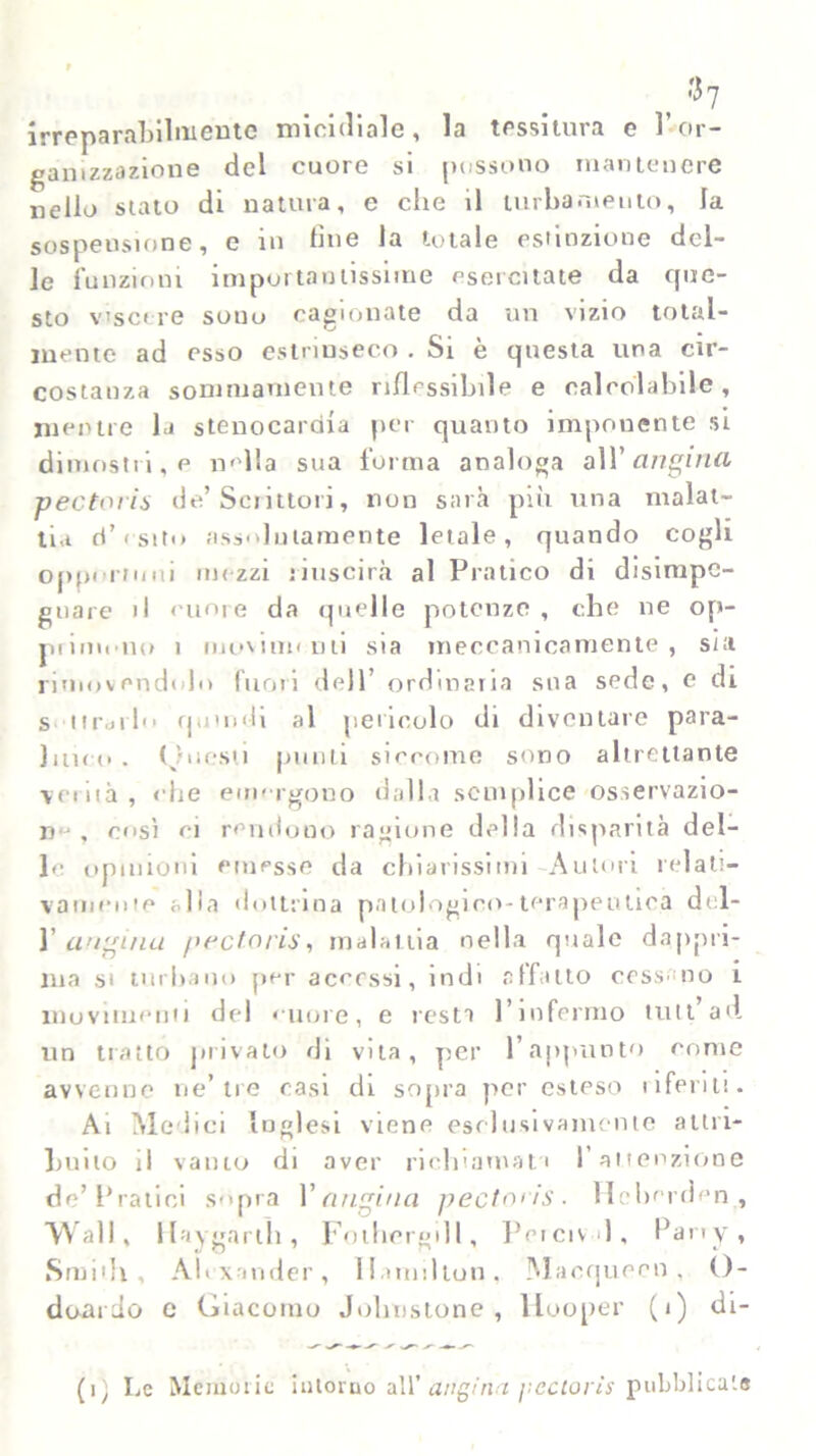 /•h irreparabilmente micidiale, la tessitura e l’or- ganizzazione del cuore si possono mantenere nello stato di natura, e che il turbamento, la sospensione, e in line la totale estinzione del- le funzioni importantissime esercitate da que- sto viscere sono cagionate da un vizio total- mente ad esso estrinseco . Si è questa una cir- costanza sommamente riflessibile e calcolabile, mentre la stenocardia per quanto imponente si dimostri, e «ella sua forma analoga all’ angina pectoris de’Scrittori, non sarà più una malat- tia d’esito assolutamente letale, quando cogli opportuni mezzi riuscirà al Pratico di disimpe- gnare il cuore da quelle potenze , che ne op- piimono 1 moviirn uti sia meccanicamente, sia rimovendolo fuori dell’ ordinaria sua sede, e di sdrailo quindi al pericolo di diventare para- litico. Questi punti siccome sono altrettante verità, ohe emergono dalla semplice osservazio- ne, così ei rendono ragione della disparità del- lo opinioni emesse da chiarissimi Autori relati- vamente alla dottrina patologico-terapeutica del- 1 angina pectoris, malattia nella quale dappri- ma si turbano per accessi, indi affatto cessano i movimenti del cuore, e resta l’infermo tuli’ad un tratto privalo di vita, per l’appunto come avvenne ne’tre casi di sopra per esteso uferitt. Ai Medici Inglesi viene esclusivamente attri- buito il vaino di aver richiamati l’attenzione de’Pratici sopra l’angina pectO'is. Hebcrden,, Wall, Haygarlìi, Fothergill, Peicivd, Party, Smith, Alexander, Hamilton, Macqueen, O- doario c Giacomo Jolitistone , llooper (i) di- (i) Le Memorie intorno all’ angina pectoris pubblicata