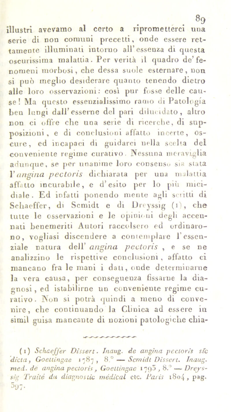 illustri avevamo al certo a riprometterci una serie di non comuni precetti, onde essere ret- tamente illuminati intorno all’essenza di questa oscurissima malattia. Per verità il quadro de’fe- nomeni morbosi, che dessa suole esternare, non si può meglio desiderare quanto tenendo dietro alle loro osservazioni: così pur fosse delle cau- se ! Ma questo essenzialissimo ramo di Patologia ben lungi dall’esserne del pari dilucidato, altro non ci offre che una serie di ricerche, di sup- posizioni , e di conclusioni affatto incerte, os- cure, ed incapaci di guidarci nella scelta del conveniente regime curativo. Nessuna meraviglia adunque, se per unanime loro consenso sia stata Vangina pectoris dichiarata per una malattia affatto incurabile, e d’esito per lo più mici- diale. Ed infatti ponendo mente agli scritti di Schaeffer, di Scmidt e di Dreyssig (i), che tutte le osservazioni e le opinioni degli accen- nati benemeriti Autori raccolsero ed ordinaro- no, vogliasi discendere a contemplare 1 essen- ziale natura dell’ angina pectoris , e se ne analizzino le rispettive conclusioni , allatto ci mancano fra le mani i dati, onde determinarne la vera causa, per conseguenza fissarne la dia- gnosi, ed istahilirne un conveniente regime cu- rativo. Non si potrà quindi a meno di conve- nire, che continuando la Clinica ad essere in simil guisa mancante di nozioni patologiche chia- (i) Schaeffer Dissero. Inaug. de angina pectoris sic dieta, Goettingae 1787, 8.° — Scmidt Disseti. Inaug. med. de angina pectoris, Goettingae 1790,8.° — Dreys- sig Tratte du diagno stia medicai ctc. Taris 1804, pag.