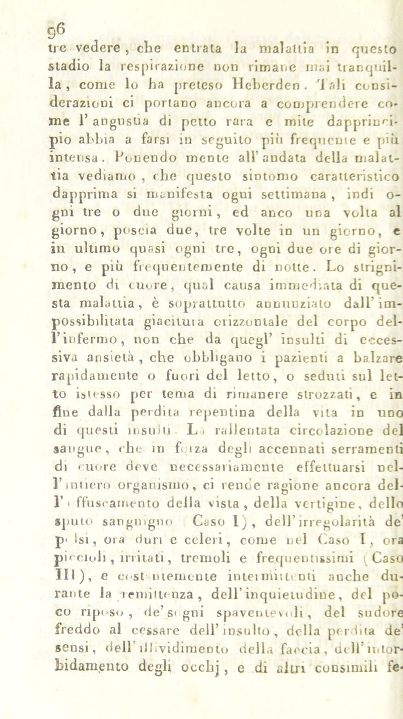 tre vedere , che entrata la malattia in questo stadio la respirazione non rimane mai tranquil- la, come lo ha preteso Hehcrden. 'iali codsì- derazioni ci portano ancora a comprendere co- me 1’ angustia di petto rara e mite dapprinri- pio abbia a farsi in seguito più frequente e più intensa. Ponendo mente all’andata della malat- tia vediamo , che questo sintomo caratteristico dapprima si manifesta ogui settimana , indi o- gni tre o due giorni, ed anco una volta al giorno, poscia due, tre volte in un giorno, e in ultimo quasi ogni tre, ogni due ore di gior- no, e più fuqueiitemente di notte. Lo strigni- mento di cuore, qual causa immediata di que- sta malattia, è soprattutto aunuuziato dall’im- possibilitata giacimi a orizzontale del corpo del- Vinfermo, non che da quegl’ insulti di ecces- siva ansietà , che obbligano i pazienti a balzare rapidamente o fuori del letto, o seduti sul let- to isiesso per terna di rimanere strozzati, e in fine dalla perdita repentina della vita in uno di questi insilili L. rallentata circolazione del sangue, «he in f< iza degli accennati serramenti di < uore deve necessariamente effettuarsi ucl- l’intiero organismo, ci rende ragione ancora del- l’i ffuseamento della vista, della vertigine, dello sputo sanguigno Caso 1), dell’irregolarità de p> Isi, ora duri e celeri, come nel Caso I, ora piccioli, irritati, tremoli e frequentissimi Caso HI), e cost ntemente inteimiuiuti anche du- rante la -remittenza , dell’inquietudine, del po- co riposo, de’signi spaventevoli, del sudore freddo al cessare dell’insulto, della perdita de! sensi, dell ìlhvidimentu della faccia, dell’intor- bidamento degli occlij , e di altri consimili fe*