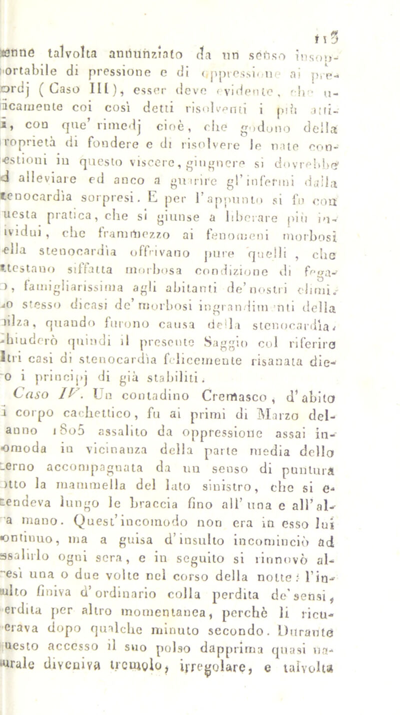 tenne talvolta annunziato da un senso insop- portabile di pressione e di ( ppressonc ai j>, p- ordj ( Caso HI), esser deve evidente, r-lm io- nicamente coi cosi detti risolventi i nifi aiti- i, con que’ rimedj cioè, die godono della roprietà di fondere e di risolvere le nate con- ■estioni in questo viscere, giugnere si dovrebbe' d alleviare ed anco a guarire gl’infermi dalia tenocardìa sorpresi. E per l’appunto si fu con uesta pratica, che si giunse a liberare più iu- ividui , clic frammezzo ai fenomeni morbosi ella stenocardia offrivano pure quelli , che «.testami siffatta morbosa condizione di fc/a- 3, famigliarissima agli abitanti de’nostri climi.- jO stesso dicasi de morbosi ingranditi! Ulti delia nlza, quando furono causa della stenocardìa< chiuderò quindi il presente Saggio co 1 riferirò lui casi di stenocardìa felicemente risanata die- 0 i principj di già stabiliti, Caso IC\ Un contadino Cremasco , d’abito 1 corpo cachettico, fu ai primi di Marzo dei- anno iSo5 assalito da oppressione assai in- •oraoda in vicinanza della parte media dello _erno accompagnata da un senso di puntura itto la mammella del lato sinistro, che si e- rendeva lungo le braccia fino all’una e all’al- a mano. Quest’incomodo non era in esso lui •ontmuo, ma a guisa d’insulto incominciò ad ssalirlo ogni sera, e in seguilo si rinnovò al- esì una o due volte nel corso della notte: l’in- mito finiva d’ordinario colla perdita de'sensi, erdila per altro momentanea, perchè li incu- orava dopo qualche minuto secondo. Durante ucsto accesso il suo polso dapprima quasi na- rrale diveniva tremolo, irregolare, e talvolta