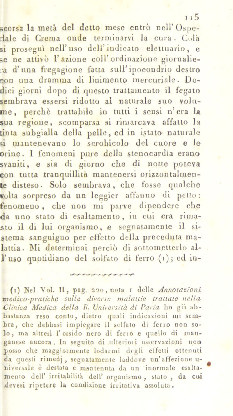 scorsa la metà del detto mese entrò nell’Ospe- dale di Crema onde terminarvi la cura. Colà si proseguì nell’uso dell’indicato elettuario, e se ne attivò l’azione coll’ordinazione giornalie- ra d’una fregagione fatta sull’ipocondrio destro con una dramma di linimento mercuriale. Do- dici giorni dopo di questo trattamento il fegato sembrava essersi ridotto al naturale suo volu- me, perchè trattabile in tutti i sensi n’era la sua regione, scomparsa si rimarcava affatto la tinta subgialla della pelle, ed in islato naturale si mantenevano lo scrobicolo del cuore e le orine. I fenomeni pure della stenocardìa erano svaniti, e sia di giorno che di notte poteva con tutta tranquillità mantenersi orizzontalmen- te disteso. Solo sembrava, che fosse qualche volta sorpreso da un leggier affanno di petto; fenomeno, che non mi parve dipendere che da uno stato di esaltamento, in cui era rima- sto il di lui organismo, e segnatamente il si- stema sanguigno per effetto della preceduta ma- lattia. Mi determinai perciò di sottometterlo al- l’uso quotidiano del solfato di ferro (i); ed ni- fi) Nel Voi. Il, pag. 220, nota 1 delle Annotazioni medico-pratiche sulle diverse malattìe trattate nella Clinica Medica della R. Università di Pavia ho già ab- bastanza reso conto, dietro quali indicazioni mi sem- bra, che delibasi impiegare il solfalo di ferro non so- lo, ma altresì l’ossido nero di ferio e quello di man- ganese ancora. In seguito di ni te ri o 1 i osservazioni non posso che maggiormente lodarmi degli effetti ottenuti da questi rimedj , segnatamente laddove un’affezione u- Jiiversale è destala e mantenuta da un inormale esalta- mento dell’ irritabilità dell’ organismo , stato , da cui devesi ripetere la condizione irritativa assoluta.