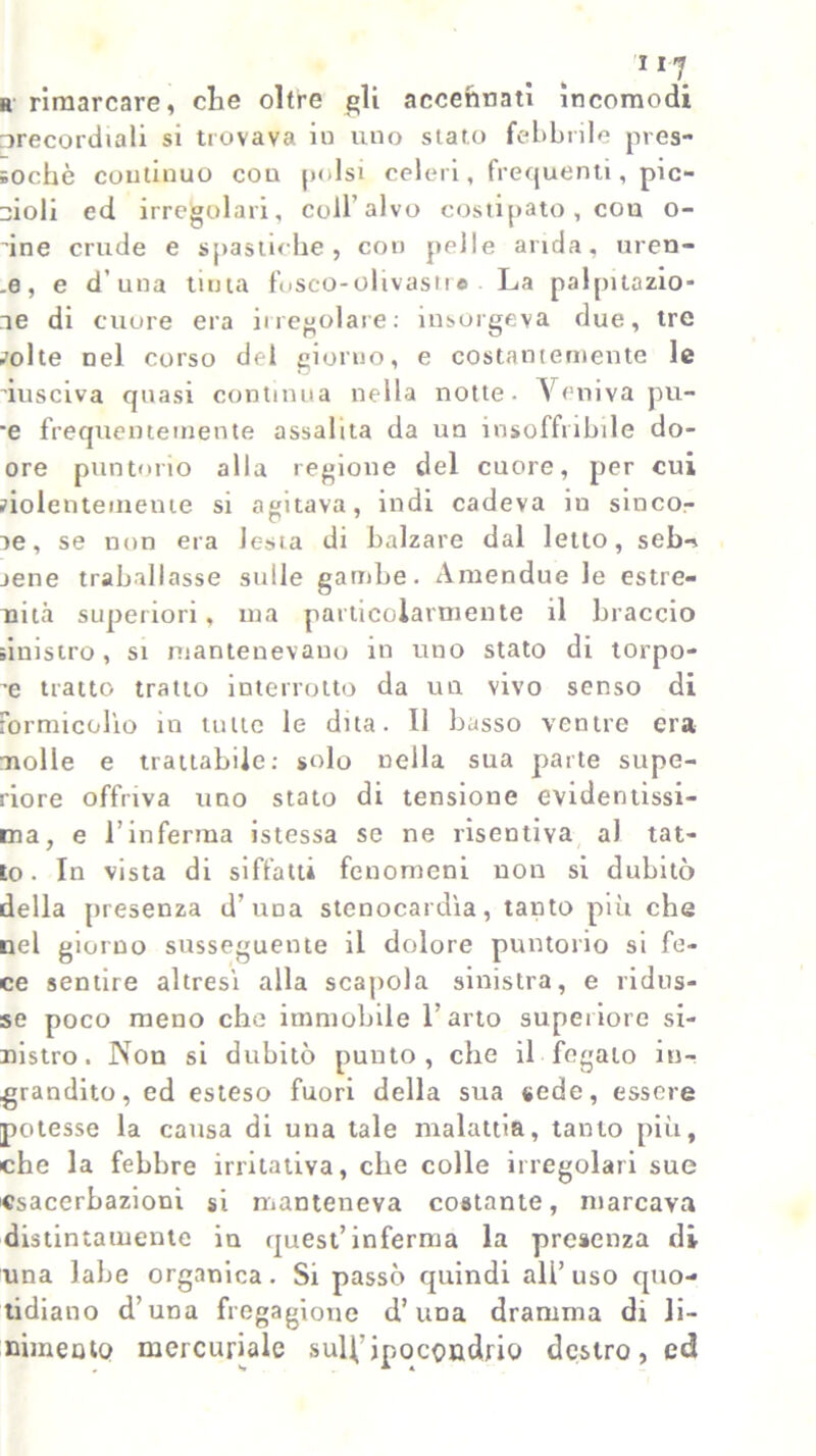 h rimarcare, che oltre gli accennati incomodi precordiali si trovava io uno stato febbrile pres- soché continuo con polsi celeri, frequenti, pie- idoli ed irregolari, coir alvo costipato , cou o- ’ine crude e spastiche, con pelle arida, ureo- .e, e d'una tinta fbsco-olivastr© La palpitazio- ne di cuore era irregolare: insorgeva due, tre ^olte nel corso del giorno, e costantemente le dusciva quasi continua nella notte. Veniva pu- 'e frequentemente assalita da un insoffribile do- ore puntorio alla regione del cuore, per cui siolenteineine si agitava, indi cadeva in sinco- ne, se non era lesta di balzare dal letto, seb-. jene traballasse sulle gambe. Amendue le estre- mità superiori, ma particolarmente il braccio sinistro, si mantenevano in uno stato di torpo- re tratto tratto interrotto da un vivo senso di formicolìo in tutte le dita. Il basso ventre era molle e trattabile: solo nella sua parte supe- riore offriva uno stato di tensione evidentissi- ma, e l’inferma istessa se ne risentiva al tat- to. In vista di siffatti fenomeni non si dubitò della presenza d’uua stenocardìa, tanto più che nel giorno susseguente il dolore puntorio si fe- ce sentire altresì alla scapola sinistra, e ridus- se poco meno che immobile l’arto superiore si- nistro. Non si dubitò punto, che il fegato in- grandito, ed esteso fuori della sua sede, essere potesse la causa di una tale malattia, tanto più, che la febbre irritativa, che colle irregolari sue csacerbazioni si manteneva costante, marcava distintamente in quest’inferma la presenza di una labe organica. Si passò quindi all’uso quo- tidiano d’una fregagione d’una dramma di li- nimento mercuriale sul\’ipocondrio destro, ed