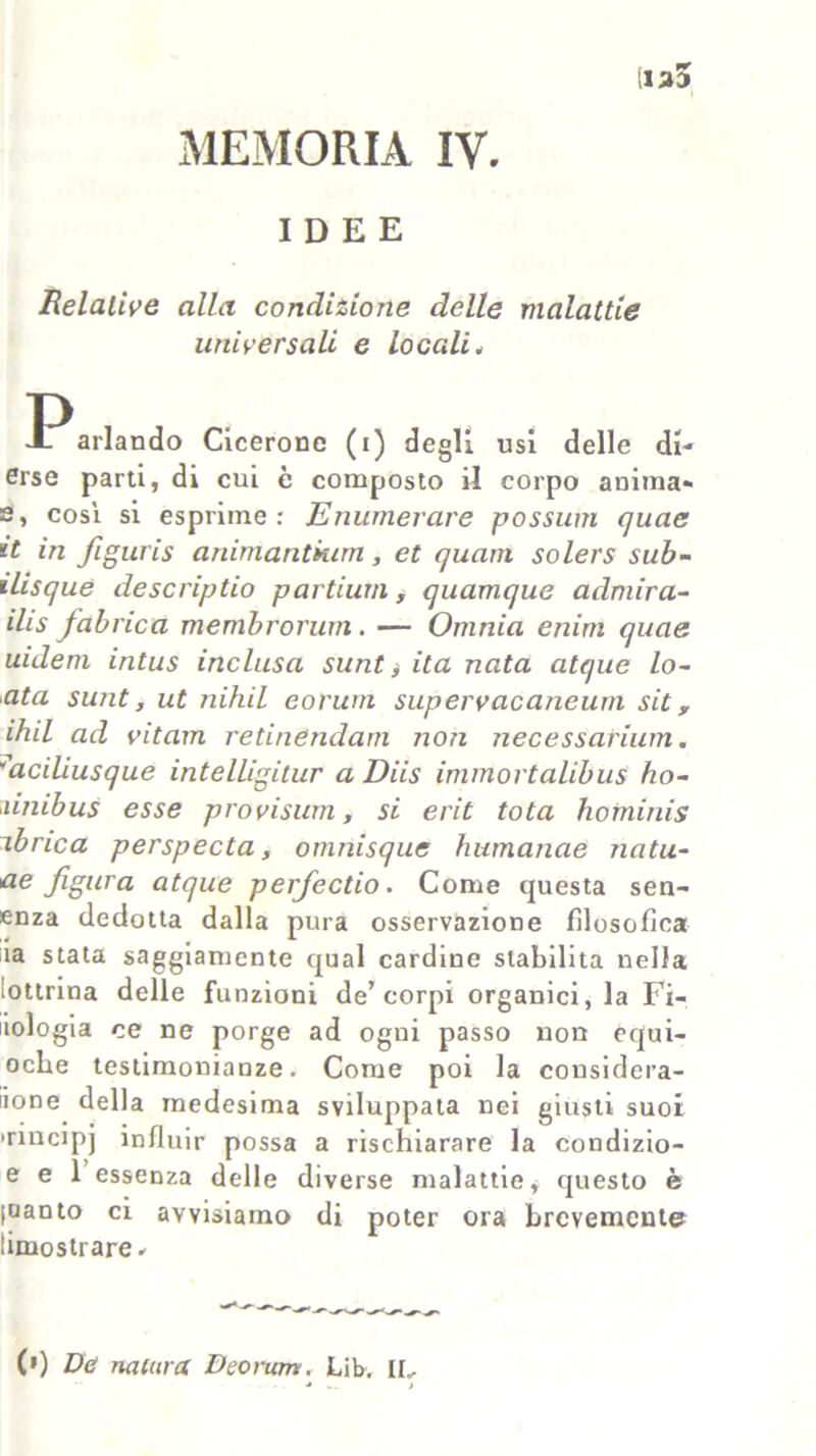 IDEE Relative alla condizione delle malattie universali e locali„ P J- arlando Cicerone (i) degli usi delle di- erse parti, di cui è composto il corpo anima* s, cosi si esprime: Enumerare possimi quae it in figuris animantium, et quarn solers sub- ilisque descriptio partami, quamque admira- ilis fabnca membrorum. — Omnia enim quae uideni intus inclusa sunt * ita nata atque lo~ ata sunt, ut nihil eoruni supervacaneum sit y ihil ad vitam retinendam non necessarium. aciliusque intelligitur a Diis immortalibus ho- ùnibus esse provisum, si erit tota hominis ibnca perspecta, omnisque humanae natu- re figura atque perfectio. Come questa sen- enza dedotta dalla pura osservazione filosofica ia stata saggiamente qual cardine stabilita nella iottrina delle funzioni de’corpi organici, la Fi- liologia ce ne porge ad ogni passo non equi- oche testimonianze. Come poi la considera- tone della medesima sviluppata nei giusti suoi Tincipj influir possa a rischiarare la coudizio- e e 1 essenza delle diverse malattie* questo è (uanto ci avvisiamo di poter ora brevemente limostrare. (') Dù nanna Deomm. Lib. IL