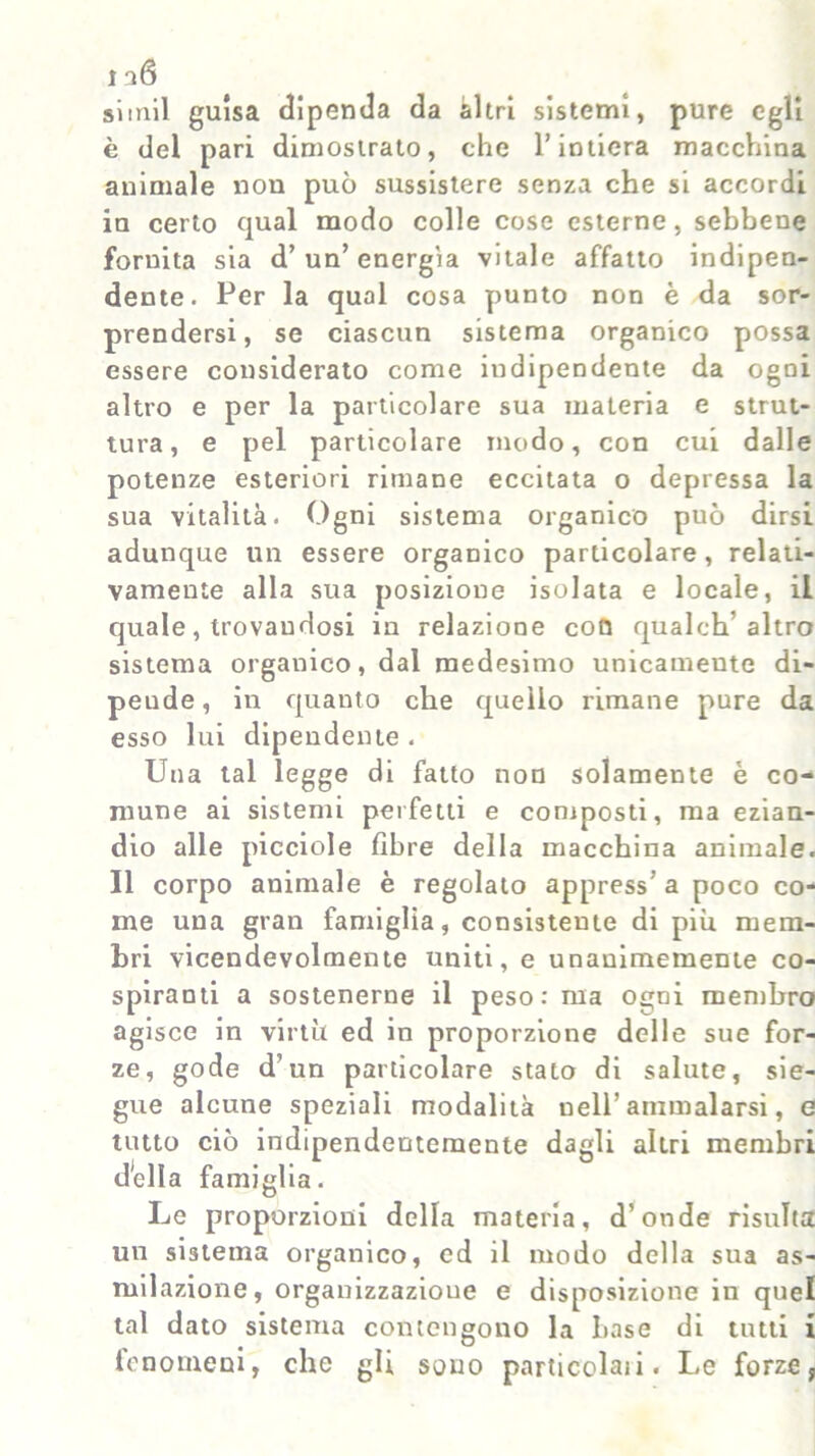 simil guisa dipenda da èiltri sistemi, pure egli è del pari dimostrato, che l’intiera macchina animale non può sussistere senza che si accordi in certo qual modo colle cose esterne, sebbene fornita sia d’ un’ energia vitale affatto indipen- dente. Per la qual cosa punto non è da sor- prendersi, se ciascun sistema organico possa essere considerato come indipendente da ogni altro e per la particolare sua materia e strut- tura, e pel particolare modo, con cui dalle potenze esteriori rimane eccitata o depressa la sua vitalità. Ogni sistema organico può dirsi adunque un essere organico particolare, relati- vamente alla sua posizione isolata e locale, il quale, trovandosi in relazione con qualch altro sistema organico, dal medesimo unicamente di- pende, in quanto che quello rimane pure da esso lui dipendente . Una tal legge di fatto non solamente è co- mune ai sistemi perfetti e composti, ma ezian- dio alle picciole fibre della macchina animale. II corpo animale è regolato appress’ a poco co- me una gran famiglia, consistente di piu mem- bri vicendevolmente uniti, e unanimemente co- spiranti a sostenerne il peso: ma ogni membro agisce in virtù ed in proporzione delle sue for- ze, gode d’un particolare stato di salute, sie- gue alcune speziali modalità uell’ ammalarsi, e tutto ciò indipendentemente dagli altri membri della famiglia. Le proporzioni della materia, d’onde risulta un sistema organico, ed il modo della sua as- milazione, organizzazione e disposizione in quel tal dato sistema contengono la base di tutti i fenomeni, che gli sono particolari. Le forze,