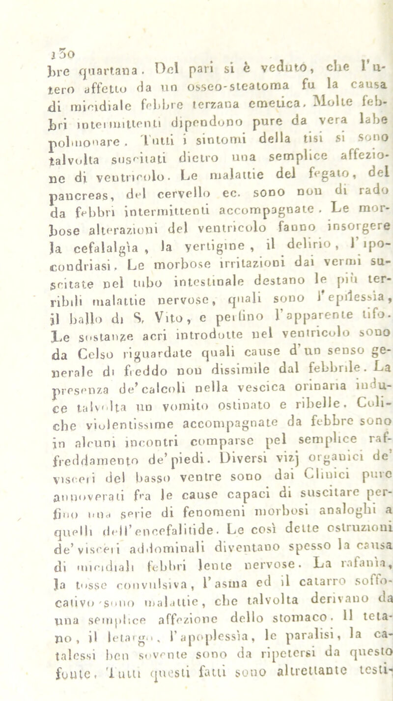 })i'C quartana. Oel pan si e veduto, die 1 u- lero affetto da un osseo-steatoma fu la causa di micidiale febbre terzana emetica# INlolte feb- bri intei mittenti dipendono pure da vera labe polmonare . l utti i sintomi della tisi si sono talvolta suscitati dietro una semplice affezio- ne di ventricolo. Le malattie del fegato, del pancreas, del cervello ec. sono non di rado da febbri intermittenti accompagnate . Le mor- bose alterazioni del ventricolo fanno inscigere Ja cefalalgìa, la yertigine , il delirio, l’ipo- condriasi # Le morbose irritazioni dai vermi su- scitate nel tubo intestinale destano le più ter- ribili malattie nervose, quali sono 1 epilessia, Ì1 ballo di S, Vito, e pe.lino l’apparente tifo. l#e sostanze acri introdotte nel ventricolo sono da Celso riguardate quali cause d un senso ge- nerale di freddo non dissimile dal febbrile. La presenza de’calcoli nella vescica ormarla indu- ce talvolta un vomito ostinato e ribelle. Coli- che violentissime accompagnate da febbre sono in alcuni incontri comparse pel semplice raf- freddamento de’piedi. Diversi vizj orgauici de visceii del basso ventre sono dai Cliuici pure annoverati f'’a Je cause capaci di suscitale per- fino nnd serie di fenomeni morbosi analoghi a quelli del I ’ e n cefal i ti de. Le cosi dette ostruzioni de’viseen addominali diventano spesso la causa di micidiali febbri lente nervose. La ì a fa ma, Ja tosse convulsiva, 1 asma ed il catarro soffo- cativi) sono malattie, elio talvolta derivano ila una semplice affezione dello stomaco. 11 teta- no, il letargo, l’apoplessìa, lo paralisi, la ca- talessi ben sovente sono da ripetersi da questo foute, 'lutti questi fatti sono altrettante testi-