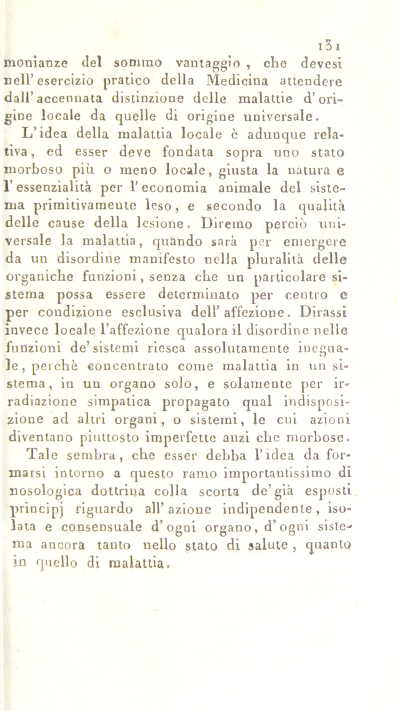 monianze del sommo vantaggio , clic devcsi nell’esercizio pratico della Medicina attendere dall’accennata distinzione delle malattie d’ori- gine locale da quelle di origine universale. L’idea della malattia locale c adunque rela- tiva, ed esser deve fondata sopra uno stato morboso più o meno locale, giusta la natura e l’essenzialità per l’economia animale del siste- ma primitivameute leso, e secondo la qualità delle cause della lesione. Diremo perciò uni- versale la malattia, quando sarà per emergere da un disordine manifesto nella pluralità delle organiche funzioni, senza che un particolare si- stema possa essere determinato per centro e per condizione esclusiva dell’affezione. Dirassi invece locale, l’affezione qualora il disordine nelle funzioni de’sistemi riesca assolutamente inegua- le, perchè concentrato come malattia in un si- stema, in uu organo solo, e solamente per ir- radiazione simpatica propagato qual indisposi- zione ad altri organi, o sistemi, le cui azioni diventano piuttosto imperfette anzi che morbose. Tale sembra, che esser debba l’idea da for- marsi intorno a questo ramo importantissimo di nosologica dottrina colla scorta de’già esposti principj riguardo all’azione indipendente, iso- lata e consensuale d’ogni organo, d’ogni siste- ma ancora tanto nello stato di salute , quanto m quello di malattia.