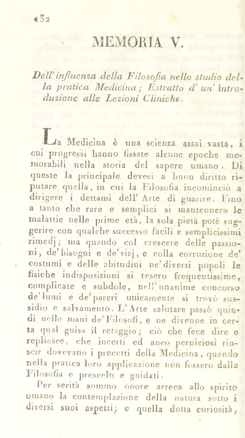 MEMORIA V. Dell influenza della Filosofa nello studio del- la pratica Medicina ; Estratto d’ un Intro- duzione alle Lezioni Cliniche. J_Ja Medicina è uua scienza assai vasta, i cui progressi hanno fissate alcune epoche me- morabili nella storia del sapere umano . Di queste la principale devesi a buon diritto ri- putare quella, in cui la Filosofia incominciò a dirigere i dettami dell’ Arte di guarire, l ino a tanto che rare e semplici si mantennero le malattie nelle prime età, la sola pietà potè sug- gerire con qualche successo facili e semplicissimi rimedj- ma quando col crescere delle passio- ni, de bisogni e de’vizj, e colla corruzione de’ costumi e delle abitudini ne’diversi popoli le fisiche indisposizioni si resero frequentissime, complicate e subdole, ne!-’unanime concorso de’lumi e de* pareri unicamente si trovò sus- sidio e salvamento. L’Arte salutare passò quin- di nelle mani de’Filosofi, e ne divenne in cer- ta qual guisa il retaggio; ciò che fece dire e replicare, che incerti ed anco perniciosi riu- scir dovevano i precetti della Medicina , quando nella pratica loro applicazione non fossero dalla Filosofia e prescelti e guidati. Fer verità sommo onore arreca allo spirito umano la contemplazione della natura sotto i diversi suoi aspetti; c quella dotta curiosità,