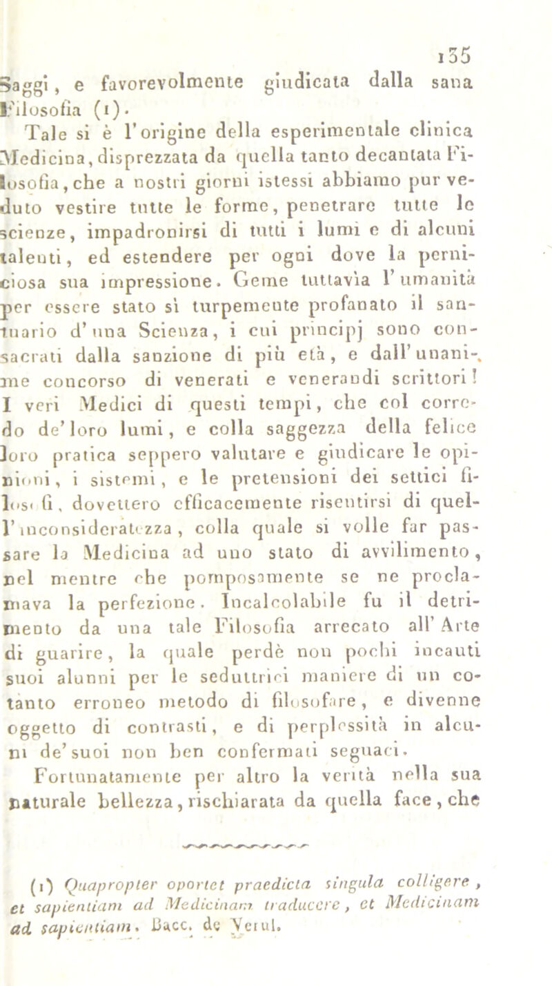 $aggi, e favorevolmente giudicata dalla sana Filosofia (i). Tale si è l’origine della esperimentale clinica Medicina, disprezzata da quella tanto decantata Fi- losofia, che a nostri giorni istessi abbiamo pur ve- duto vestire tutte le forme, penetrare tutte le scienze, impadronirsi di tutti i lumi e di alcuni talenti, ed estendere per ogni dove la perni- ciosa sua impressione. Geme tuttavia 1 umanità per essere stato si turpemente profanato il san- tuario d’una Scienza, i cui principj sono con- sacrati dalla sanzione di più età, e dall’unani- me concorso di venerati e venerandi scrittori! I veri Medici di questi tempi, che col corre- do de’loro lumi, e colla saggezza della felice loro pratica seppero valutare e giudicare le opi- nioni, i sistemi, e le pretensioni dei settici fì- los< (i , dovettero efficacemente risentirsi di quel- l’inconsideratezza, colla quale si volle far pas- sare la Medicina ad uuo stato di avvilimento, nel mentre che pomposamente se ne procla- mava la perfezione. Incalcolabile fu il detri- mento da una tale Filosofia arrecato all’ Arte di guarire, la (piale perdè non pochi incauti suoi alunni per le seduttrici maniere di un co- tanto erroneo metodo di filosofare, e divenne oggetto di contrasti, e di perplessità in alcu- ni de’suoi non ben confermali seguaci. Fortunatamente per altro la verità nella sua naturale bellezza, rischiarata da quella face , che (i) Quapropter oportet praedicta s iugula colhgp.re , et sapitmiam ad Medicinam traduccre, et Medicinam ad sapicnùani. Dace, de Verni.