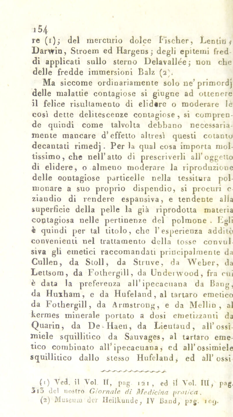 re (i); del mercurio dolce Fischer, Lentie < Darwin, Stroem ed Hargens; degli epitemi fred di applicati sullo sterno Delavallée; non che delle fredde immersioni Balz (2'. Ma siccome ordinariamente solo ne’ primordj delle malattie contagiose si giugne ad ottenere il felice risultamento di elidire o moderare le così dette delitescenze contagiose , si compren- de quindi come talvolta debbano necessaria- mente mancare d’effetto altresì questi cotanto decantati rimedj. Per la qual cosa importa mol- tissimo, che nell’atto di prescriverli all’oggetto di elidere, o almeuo moderare la riproduzione delle contagiose particelle nella tessitura pol- monare a suo proprio dispendio, si procuri c ziaudio di rendere espansiva, e tendente alla superficie della pelle la già riprodotta materia contagiosa nelle pertinenze del polmone . Egli * quindi per tal titolo, che l’esperienza additò convenienti nel trattamento della tosse convul siva gli emetici raccomandati principalmente da Cullen, da Stoll, da Struve, da Weber, da Lettsom, da Fothergill, da Underwood, fra cui è data la preferenza all’ipecacuana da Bang, da Huiham, e da Hufeland , al tartaro emetico da Fothergill, da Armstrong, e da Melilo, al kermes minerale portato a dosi etnetizzami da Quarin, da De -Haen, da Lieutaud, all’ossi- miele squillitico da Sauvages, al tartaro etne tico combinato all’ipecacuana, ed all' ossi mi eie squillitico dallo stesso Hufeland, ed all’ossi (1) Vcd. il Voi II, png 121, ed il Voi. Ili, png, 3ia del nostro Criometie di Afe die irto oroiico. (2) Museum der Ileilkundc, IV iiand, pag. iorj.