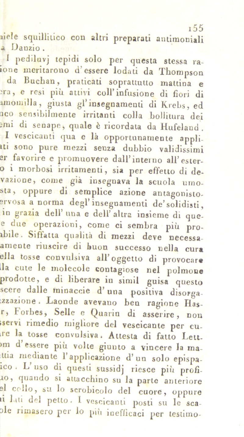 mele squillitico con altri preparati antimoniali a Danzio . I pediluvj tepidi solo per questa stessa ra- ione meritarono d’essere lodati da Thompson da Buchan, praticati soprattutto mattina e -ra j e resi più attivi coll’infusione di fiori di amomilla, giusta gl’insegnamenti di Krebs, ed □ co sensibilmente irritanti colla bollitura dei mii di senape, quale è ricordala da Hufeland . I vescicanti qua e là opportunamente appli- ui sono pure mezzi senza dubbio validissimi er favorire e promuovere dall’intei no all’ester- o i morbosi irritamenti, sia per effetto di de- vazione, come già insegnava la scuola umo- sta, oppure di semplice azione antagonisto- srvosa a norma degl’insegnamenti de’solidisti, in grazia dell’ una e dell’ altra insieme di que- e due operazioni, come ci sembra più pro- lùde. Siffatta qualità di mezzi deve necessa amente riuscire di buon successo nella cura ella tosse convulsiva all’oggetto di provocar* ila cute le molecole contagiose nel polmone prodotte, e di liberare in sinnl guisa questo scere dalle minaccie d’una positiva disorga- izzazione. Laonde avevano beu ragione Ilas- r, Forbes, Selle c Quariu di asserire, non iservi rimedio migliore del vescicante per cu- ire la tosse convulsiva. Attesta di fatto Lett- )m ^ essere più volte giunto a vincere la ma- ina mediante 1 applicazione d’un solo epispa- ico . L uso di questi sussidj riesce più profi- □o, quando si attacchino su la parte anteriore si cobo, su lo scrobicolo del cuore, oppure ti liti del petto. 1 vescicanti posti su le sca ole iimasero pei lo piu inefficaci per testano-