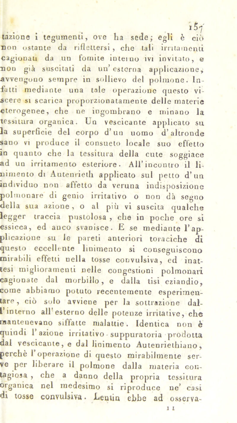 tazione i tegumenti, ove ha sede; egli è ciò non ostante da riflettersi , che tali irritamenti cagionati da un fomite inteiuo ivi invitato, e non già suscitati da un’esterna applicazione, avvengono sempre in sollievo del polmone. In- fatti mediante una tale operazione questo vi- scere si scarica proporzionatamente delle materie eterogenee, che ue ingombrano e minano la tessitura organica. Un vescicante applicato su la superficie del corpo d* un uomo d’altronde sano vi produce il consueto locale suo effetto in quanto che la tessitura della cute soggiace ad un irritamento esteriore. All’incontro il li- nimento di A u te n ri e ih applicato sul petto d’un individuo non affetto da veruna indisposizione polmonare di genio irritativo o non dà segno della sua azione , o al più vi suscita qualche legger traccia pustolosa , che in poche ore si essicca, ed anco svanisce. E se mediante l’ap- plicazione su le pareti anteriori toraciche di questo eccellente linimento si conseguiscono mirabili effetti nella tosse convulsiva, ed inat- tesi miglioramenti nelle congestioni polmonari cagionate dal morbillo, e dalla tisi eziandio, come abbiamo potuto recentemente esperimen- tare, ciò solo avviene per la sottrazione dal- L interno all esterno delle potenze irritative, che mantenevano siffatte malattie. Identica non è quindi 1 azione irritativo suppuratola prodotta dal vescicante, e dal linimento Autenriethiano, perchè I operazione di questo mirabilmente ser- ve per liberare il polmone dalla materia con- tagiosa , che a danno della propria tessitura organica nel medesimo si riproduce ue’ casi di tosse convulsiva. .Lentia ebbe ad osserva-