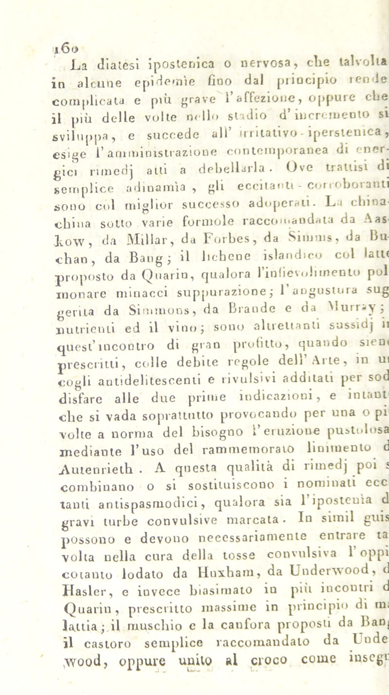 La diatesi ipostenica o nervosa, che talvolta in alcune epidemìe fino dal principio rende complicata e più grave l’affezione, oppure che il più delle volte nello stadio d’incremento si sviluppa, e succede all* irritativo - ipersonica, esige l’amministrazione contemporanea di ener- gici nmedj aiti a debellarla- Ove tratusi di semplice adinamìa, gli eccitanti - corroboranti sono col miglior successo adoperati. La china china sotto varie foruiole raccomandata da Aas Low, da Millar, da Forbes, da Simms, da Bu chan, da Bang; il lichene islandico col latti proposto da Quarin, qualora l’infievuliinento poi xnonare minacci suppurazione ; F anguslura sug gerita da Sinnnons, da Brande e da Murray ; nutrienti ed il vino; sono altrettanti sussidj il quest’incontro di gran profitto, quando siem prescritti, colle debite regole dell’Arte, in ui cogli autidelitescenti e rivulsivi additati per sod disfare alle due prime indicazioni, e i n la ut che si vada soprattutto provocando per una o pi -volte a norma del bisogno l’eruzione pustolosa mediante l’uso del rammemoralo linimento d .Autenrieth - A questa qualità di riuiedj poi 5 combinano o si sostituiscono i nominati ecc tanti antispasmodici, qualora sia 1 ipostenìa d gravi turbe convulsive marcata- In siinil guis possono e devono necessariamente entrare ta volta nella cura della tosse convulsiva 1 oppi cotanto lodato da Huxharn, da Under'wood, d jHasler, e invece biasimato in più incontri d Quann, prescritto massime in principio di in. lattia ; il muschio e la canfora proposti da banj il castoro semplice raccomandato da t nde (\vood, oppure unito al croco come inscgt