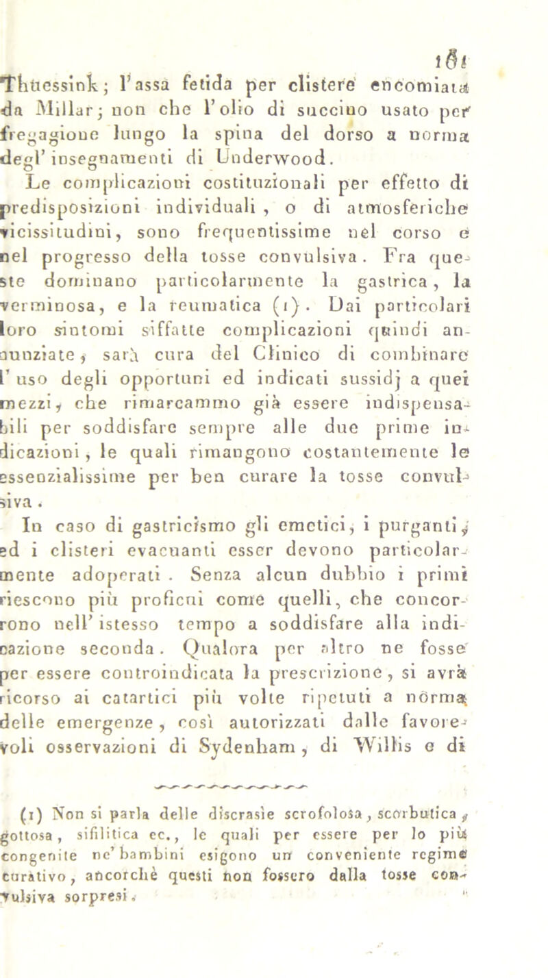 1 $! Thttessink; Tassa fetida per clistere encomiata da Millar; non che l’olio di succtuo usato per' fregagione lungo la spina del dorso a norma degl’insegnamenti di Underwood. Le complicazioni costituzionali per effetto di predisposizioni individuali , o di atmosferiche vicissitudini, sono frequentissime nel corso e nel progresso della tosse convulsiva. Fra que* ste dominano particolarmente la gastrica, la verminosa, e la reumatica (1). Dai particolari loro sintomi siffatte complicazioni quindi an- nunziate, sarà cura del Clinico di combinare T uso degli opportuni ed indicati sussidj a quei mezzi, che rimarcammo già essere indispensa- bili per soddisfare sempre alle due prime in* dicazioni , le quali rimangono costantemente le essenzialissime per ben curare la tosse convuL siva i In caso di gastricismo gli emetici, i purganti^ ed i clisteri evacuanti esser devono particolare mente adoperati . Senza alcun dubbio i primi riescono più profìcni come quelli, che concor- rono nell’ istesso tempo a soddisfare alla indi- cazione seconda . Qualora per nitro ne fosse per essere controindicata la prescrizione, si avrà ricorso ai catartici più volle ripetuti a nórma; delle emergenze, cosi autorizzati dalle favore- voli osservazioni di Sydenham , di WilKs e di (i) Non si parla delle discrasìe scrofolosa, scorbutica „ gottosa, sifilitica ec., le quali per essere per lo più congenite ne'bambini esigono un conveniente regime curativo, ancorché questi non fossero dalla tosse con- vulsiva sorpresi,