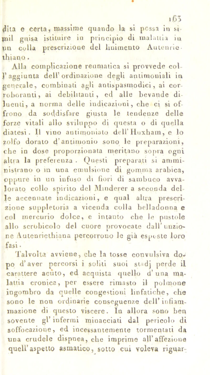 (Tua e certa, massime quando la si possa in si* piil guisa istituire in principio di maialila iu un culla prescrizione del linimento Antenne thiano. Alla complicazione reumatica si provvede col- }’aggiunta dell’ordinazione degli antimoniali in generale, combinati agli antispasmodici, ai cor- roboranti, ai debilitami, ed alle bevande di- luenti, a norma delle indicazioni, ohe ci si of- frono da soddisfare giusta le tendenze delle forze vitali allo sviluppo di questa o di quella diatesi. 11 vino antimoniato dell’Huxham, e lo zolfo dorato d’antimonio sono le preparazioni, che in dose proporzionata meritano sopra ogni altra la preferenza . Questi preparati si ammi- nistrano o in una emulsione di gomma arabica, oppure in un infuso di fiori di sambuco avva- lorato collo spirito del Minderer a seconda del le accennate indicazioni, e qual altra prescri- zione suppletoria a viceuda colla belladonna e col mercurio dolce, e intanto che le pustole allo scrobicolo del cuore provocate dall’unzio- ne Autenriethiana percorrono le già esposte loro fasi • Talvolta avviene, che la tosse convulsiva do.» po d’aver percorsi i soliti suoi stodj perde il carattere acuto, ed acquista quello d’ una ma- lattia cronica, per essere rimasto il polmone ingombro da quelle congestioni linfatiche, che sono le non ordinarie conseguenze dell’infiam- mazione di questo viscere. In allora sono ben sovente gl’ infermi minacciati dal pericolo di soffocazione, ed incessantemente tormentali da ima crudele dispnea, che imprimo all’affezione quell’aspetto asmatico, sotto cui voleva riguar-