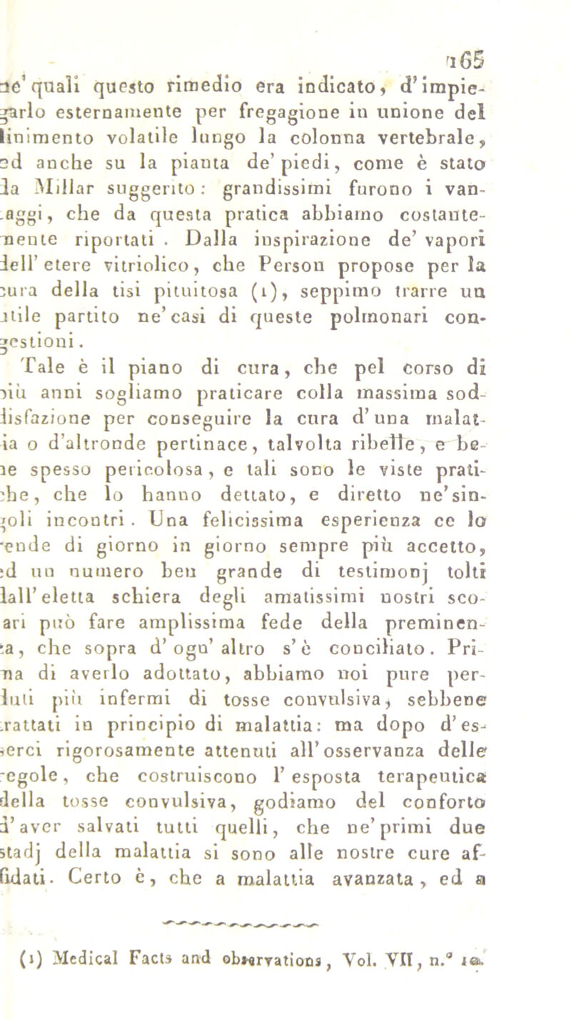 ri GS ae’quali questo rimedio era indicato, d’impie- garlo esternamente per fregagione in unione del linimento volatile lungo la colonna vertebrale, ed anche su la pianta de’piedi, come è stato da Millar suggerito: grandissimi furono i van- eggi, che da questa pratica abbiamo costante- nenie riportati . Dalla inspirazione de’ vapori dell’etere vitriolico, che Persou propose perla Dura della tisi piumosa (i), seppimo trarre un alile partito ne’casi di queste polmonari con* gestioni. Tale è il piano di cura, che pel corso di -)iu anni sogliamo praticare colla massima sod lisfazione per conseguire la cura d’una malat- ia o d’altronde pertinace, talvolta ribelle, e be le spesso pericolosa, e tali sono le viste prati- che, che lo hanno dettato, e diretto ne’sin- goli incontri. Dna felicissima esperienza ce lo •ende di giorno in giorno sempre più accetto, :d uu numero ben grande di testimonj tolti lai l’eletta schiera degli amatissimi nostri sco- ari può fare amplissima fede della preminen- za, che sopra d’ogn’altro s’è conciliato. Pri- ma di averlo adottato, abbiamo noi pure per- luii più infermi di tosse convulsiva, sebbene .rattati in principio di malattia: ma dopo d’es- serci rigorosamente attenuti all’osservanza delle -egole, che costruiscono l’esposta terapeutica della tosse convulsiva, godiamo del conforto d’aver salvati tutti quelli, che ne’primi due starjj della malattia si sono alle nostre cure af- fidati. Certo è, che a malattia avanzata, ed a (i) Medicai Facts and obwryations, Voi. VII, n.° io.