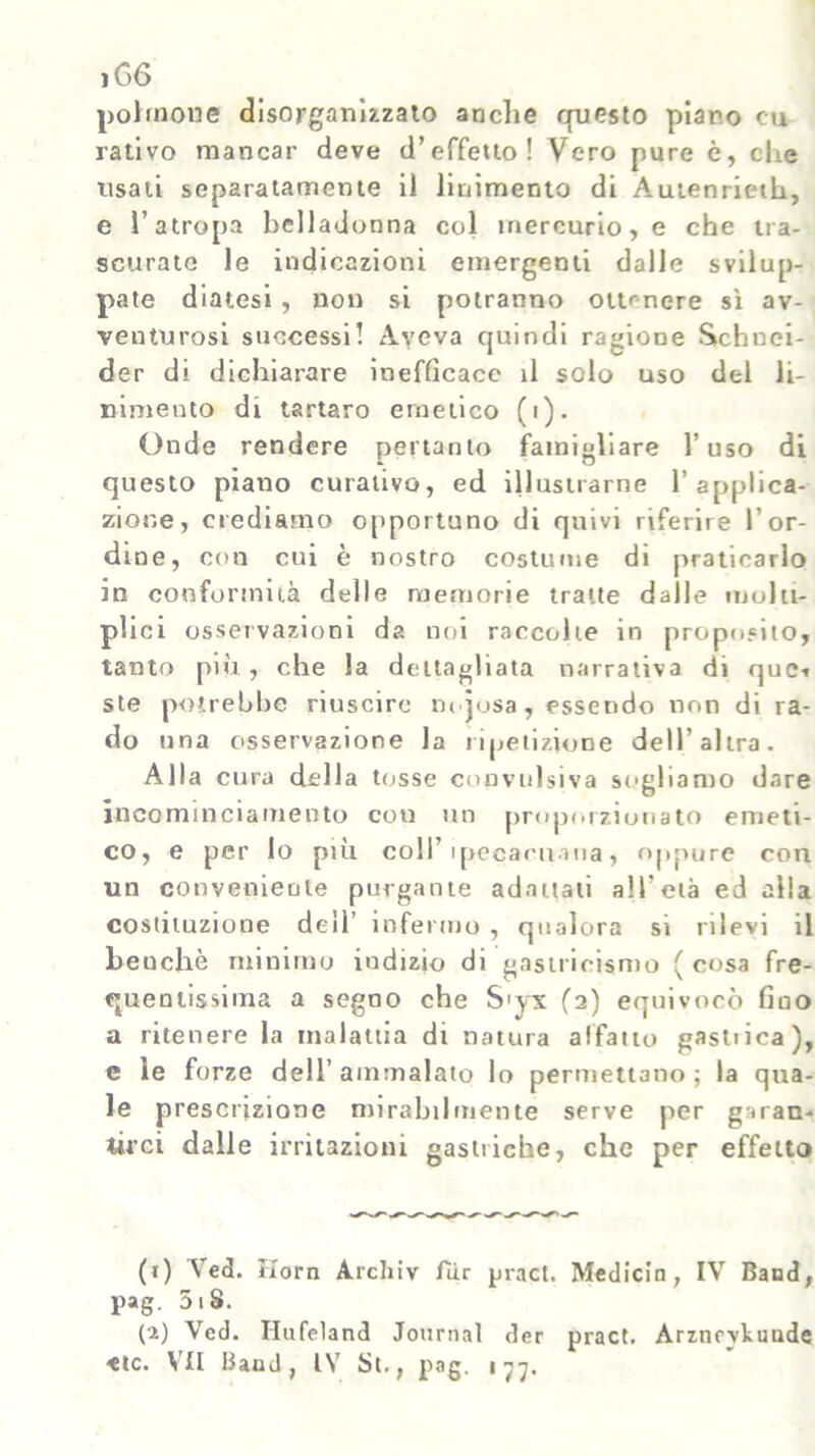 iG6 polmone disorganizzato anche questo plano cu nativo mancar deve d’effetto! Vero pure è, che usati separatamente il linimento di Autenrieth, e l’atropa belladonna col mercurio, e che tra- scurate le indicazioni emergenti dalle svilup- pate diatesi, non si potranno ottenere sì av- venturosi successi! Aveva quindi ragione Schnei- der di dichiarare inefficace il solo uso del li- nimento di tartaro emetico (i). Onde rendere pertanto famigliare l’uso di questo piano curativo, ed illustrarne l’applica- zione, crediamo opportuno di quivi riferire l’or- dine, con cui è nostro costume di praticarlo in conformità delle memorie tratte dalle molti- plici osservazioni da noi raccolte in proposito, tanto più, che la dettagliata narrativa di quei ste potrebbe riuscire m josa, essendo non di ra- do una osservazione la ripetizione dell’altra. Alla cura della tosse convulsiva sogliamo dare incominciamento con un proporzionato emeti- co, e per Io più coll’ ipecacuana, oppure con un conveniente purgante adattati all’età ed alla costituzione dell’ infermo , qualora si rilevi il heuchò minimo iudizio di gastricismo ( cosa fre- quentissima a segno che S'yx fa) equivocò fino a ritenere la malattia di natura affatto gasliica), e le forze dell’ ammalato lo permettano ; la qua- le prescrizione mirabilmente serve per garan- tirci dalle irritazioni gastriche, che per effetto (i) \ ed. Korn Arcliiv fiir pract. Medicin, IV Baod, pag. 5iS. (a) Ved. Ilufeland Journal der pract. Arznovliunde