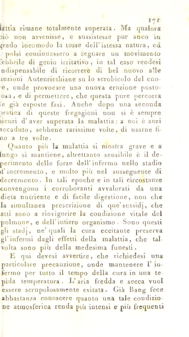 17r isttia rimane totalmente superata . Ma qualora ciò non avvenisse, e sussistesse pur anco in tracio incomodo la tosse dell’istessa natura, ed polsi continuassero a segnare un movimento febbrile di genio irritativo , in tal caso rendesi ndispensabile di ricorrere di bel nuovo alle .lozioni Autenrieihiane su Io scrobicolo del cuo- e, onde provocare una nuova eruzione pusto- osa, e di permettere, che questa pure percorra le già esposte fasi. Anche dopo una seconda pratica di queste fregagioni non si è sempre sicuri d7 aver superata la malattia : a noi è anzi accaduto, sebbene rarissime volte, di usarne fi- no a tre volte. Quanto più la malattia si mostra grave e a lungo si mantiene, altrettanto sensibile è il de- perimento delle forze dell’infermo nello stadio d’incremento, e molto più nel susseguente di decremento. In tali epoche e in tali circostanze convengono i corroboranti avvalorati da una dieta nutriente e di facile digestione, non che la simultanea prescrizione di que’ sussidj, che atti sono a rinvigorire la coudizione vitale del polmone, e dell’intiero organismo. Sono questi gii stadj, ne’quali la cura eccitante preserva gl’infermi dagli effetti della malattia, che tal- volta sono più della medesima funesti. E qui devesi avvertire, che richiedesi una particolare precauzione, onde mantenere T in- fermo per tutto il tempo della cura in una te- pida temperatura . L’ aria fredda e secca vuol essere scrupolosamente evitata.- Già Bang fece abbastanza conoscere quanto una tale condizio- ne atmosferica renda più iutensi e più frequenti