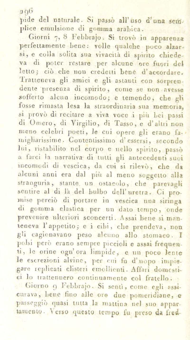 fJQtf pide del naturale. Si passò all’uso d; una sem- plice emulsione di gomma arabica. Giorni 7, 8 Febbrajo. Si trovò in apparenza perfettamente bene: volle qualche poco alzar- si, e colla solita sua vivacità di spirito chiede- va di poter restare per alcune ore fuori del letto,* ciò che non credetti bene d’accordare. Tratteneva gli amici e gli astauti con sorpren- dente presenza di spirito, conte se non avesse sofferto alcun incomodo; e temendo, che gli fosse rimasta lesa la straordinaria sua memoria, si provò di recitare a viva voce 1 più bei passi di Omero, di Virgilio, di Tasso, e d’alni non meno celebri poeti, le cui opere gli erano fa-' migliarissirne. Contentissimo d’essersi, secondo lui, ristabilito nel corpo e nello spirito, passò a farci la narrativa di tulli gli antecedenti suoi incomodi di vescica, da cu-i si rilevò, che da alcuni anni era dal pili al meno soggetto alla stranguria, stante un ostacolo, che parevagli sentire al di là del bulbo dell’uretra. Ci pro- mise perciò di portare in vescica una siringa di gomma elastica per un dato tempo, onde prevenne ulteriori sconcerti. Assai bene si man- teneva l’appetito; e i cibi, che prendeva, non gli cagionavano peso alcuno allo stomaco. I polsi però erano sempre piccioli e assai frequen- ti, le orine ogn’ ora limpide, e un poco lente le escrezioni alvine, per cui fu d’uopo impie- gare replicati clisteri emollienti. Affari domesti- ci lo trattennero continuamente col fratello. (riorno 9 l'ebbrajo. Si sentì, come egli assi- curava, bene fino alle ore due pomeridiane, e passeggiò quasi tutta la mattina nel suo appar- tamento. \ erso questo tempo fu preso da lìed-