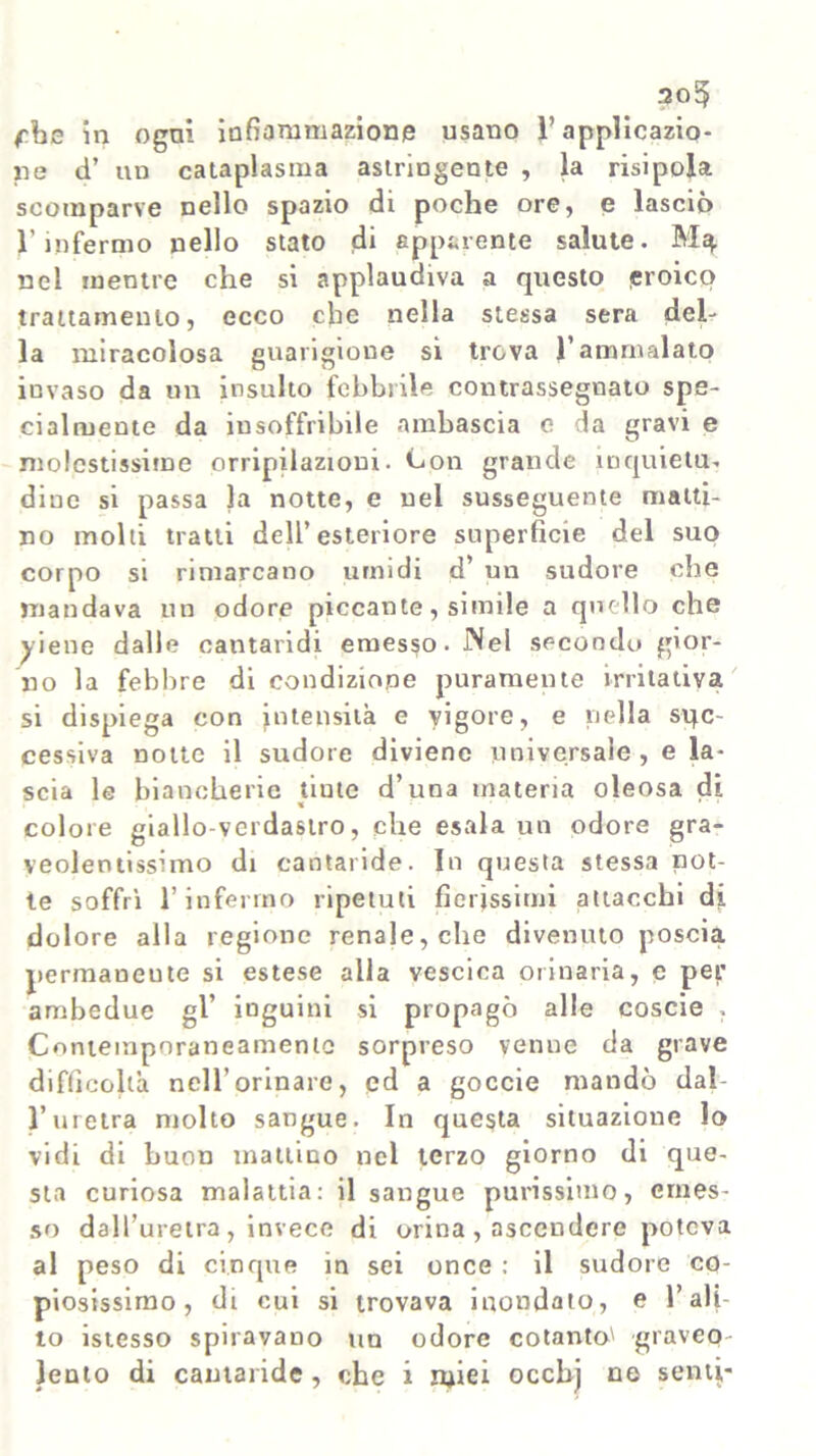 305 fbe in ogni infiammazione usano ì’applicazio- ne d’ un cataplasma astringente , la risipola scomparve nello spazio di poche ore, e lasciò V infermo nello stato di apparente salute. nel mentre che si applaudiva a questo eroico trattamento, ecco che nella stessa sera del- la miracolosa guarigione si trova l’ammalato invaso da un insulto febbrile contrassegnato spe- cialmente da insoffribile ambascia c da gravi e molestissime orripilazioni. Con grande inquietu- dine si passa la notte, e nel susseguente matti- no molti tratti dell’esteriore superficie del suo corpo si rimarcano umidi d’ un sudore che mandava un odore piccante, simile a quello che yiene dalle cantaridi emesso. Nel secondo gior- no la febbre di condizione puramente irritativa si dispiega con intensità e vigore, e nella suc- cessiva notte il sudore diviene universale , e la- scia le biancherie tiute d’una materia oleosa di colore giallo-verdastro, che esala un odore gra- veolentissimo di cantaride. In questa stessa not- te soffrì l’infermo ripetuti fierissimi attacchi di dolore alla regione renale, che divenuto poscia permancute si estese alla vescica orinaria, e per ambedue gl’ inguini si propagò alle coscie , Contemporaneamente sorpreso venue da grave difficoltà nell’orinare, ed a goccie mandò dal- l’uretra molto sangue. In questa situazione lo vidi di buon mattino nel terzo giorno di que- sta curiosa malattia: il sangue purissimo, emes- so dall’uretra , invece di orina , ascendere poteva al peso di cinque in sei once : il sudore co- piosissimo, di cui si trovava inondato, e l’ali- to istesso spiravano un odore cotanto' graveo-