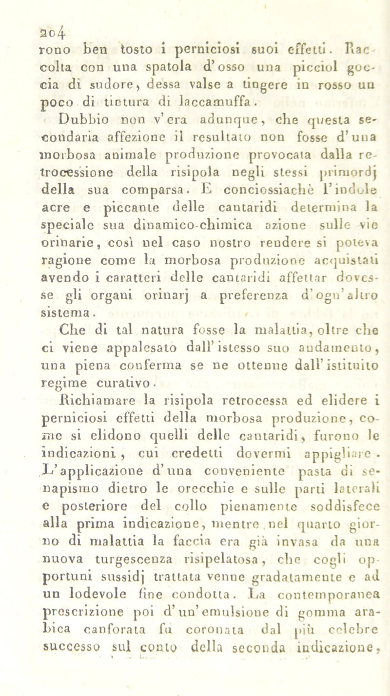 rono ben tosto i perniciosi suoi effetti. Rac colta con una spatola d’osso una piccini goc- cia di sudore, dessa valse a tingere in rosso un poco di tintura di laccamuffa. Dubbio non v’era adunque, che questa se- condaria affezione il resultato non fosse d’una morbosa animale produzione provocata dalla re- trocessione della risipola negli stessi primordj della sua comparsa. E conciossiachè l’iudole acre e piccante delle cantaridi determina la speciale sua dinamico-chimica azione sulle vie orinarie, cosi nel caso nostro rendere si poteva ragione come la morbosa produzione acquistati avendo i caratteri delle cantaridi affettar doves- se gli organi orinarj a preferenza d ogo’altro sistema. Che di tal natura fosse la malattia, oltre che ci viene appalesato dall’istesso suo andamento, una piena conferma se ne ottenne dall’istituito regime curativo. Richiamare la risipola retrocessa ed elidere i perniciosi effetti della morbosa produzione, co- me si elidono quelli delle cantaridi, furono le indicazioni , cui credetti dovermi appigliale . E’applicazione d’una conveniente pasta di se- napismo dietro le orecchie e sulle parti laterali e posteriore del collo pienamente soddisfece alla prima indicazione, mentre . nel quarto gior- no di malattia la faccia era già invasa da una nuova turgescenza risipelatosa, che cogli op portuni sussidj trattata venne gradatamente c ad un lodevole fine condotta. La contemporanea prescrizione poi d’un’ emulsione di gomma ara- bica canforata fu coronata dal più celebre successo sul conto della seconda indicazione,