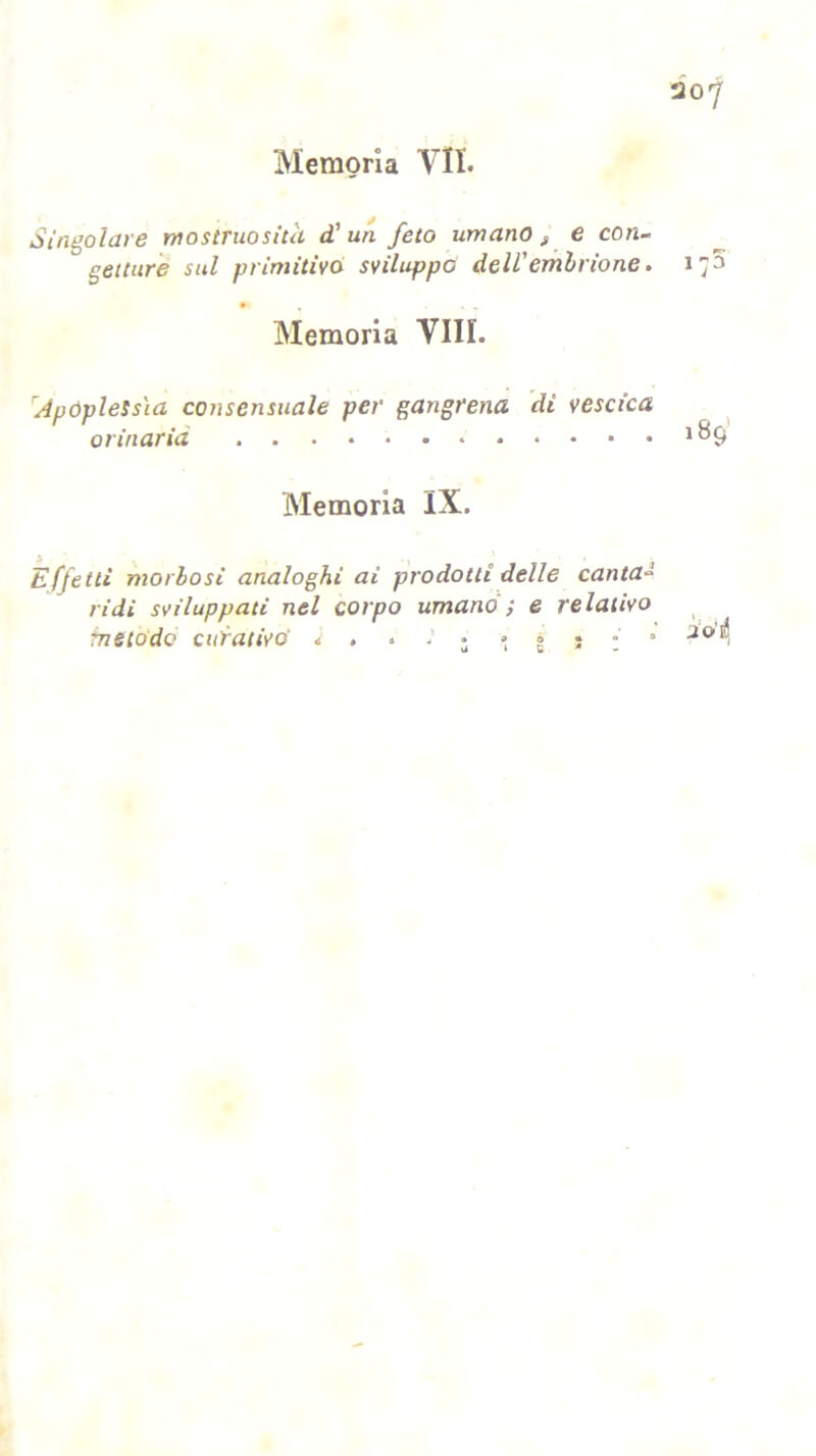 Singolare mostruosità d’ un feto umano f e con- gettare sul primitivo sviluppò dell'embrione. Memoria Vili. Apoplessìa consensuale per gangrena di vescica orinaria Memoria IX. Effetti morbosi analoghi ai prodotti delle canta*»' ridi sviluppati nel corpo umano ; e relativo fnetodo curativo' it . * 3 • » * • •