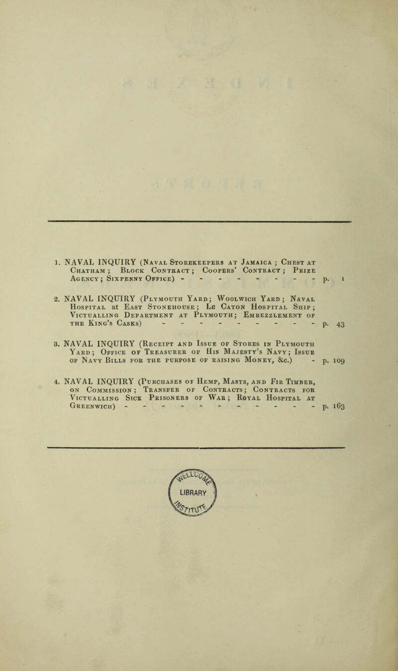 1. NAVAL INQUIRY (Naval Storekeepeiis at Jamaica ; Chest at Chatham; Block Contract; Coopers’ Contract; Prize Agency; Sixpenny Office) ------- - p. i 2. NAVAL INQUIRY (Plymouth Yard; Woolwich Yard; Naval Hospital at East Stonehouse; Le Caton Hospital Ship; Victualling Department at Plymouth; Embezzlement of THE King’s Casks) - --------p. ^3 3. NAVAL INQUIRY (Receipt and Issue of Stores in Plymouth Yard; Office of Treasurer of His Majesty’s Navy; Issue OF Navy Bills for the purpose of raising Money, &c.) - p. 109 4. NAVAL INQUIRY (Purchases of Hemp, Masts, and Fir Timber, ON Commission; Transfer of Contracts; Contracts for Victualling Sick Prisoners of War; Royal Hospital at Greenwich) - -- -- -- -- -- p, 163