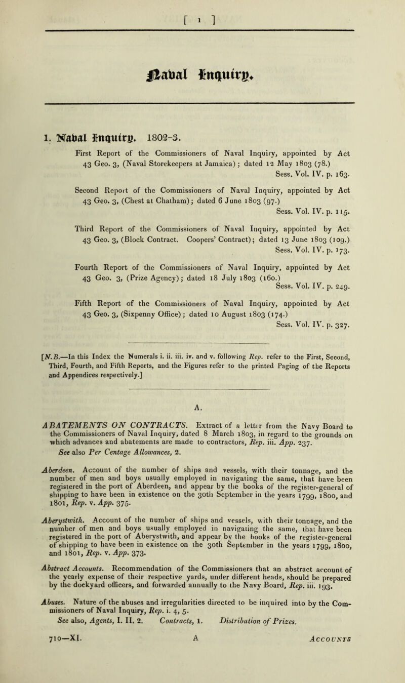 jfatoal finqiutrs* 1. Nabal IFnijuirB* 1802-3. First Report of the Commissioners of Naval Inquiry, appointed by Act 43 Geo. 3, (Naval Storekeepers at Jamaica) ; dated 12 May 1803 (78.) Sess. Vol. IV. p. 163. Second Report of the Commissioners of Naval Inquiry, appointed by Act 43 Geo. 3, (Chest at Chatham); dated 6 June 1803 (97.) Sess. Vol. IV. p. 115. Third Report of the Commissioners of Naval Inquiry, appointed by Act 43 Geo. 3, (Block Contract. Coopers’ Contract); dated 13 June 1803 (109.) Sess. Vol. IV. p. J73. Fourth Report of the Commissioners of Naval Inquiry, appointed by Act 43 Geo. 3, (Prize Agency); dated 18 July 1803 (160.) Sess. Vol. IV. p. 249. Fifth Report of the Commissioners of Naval Inquiry, appointed by Act 43 Geo. 3, (Sixpenny Office) ; dated 10 August 1803 (174.) Sess. Vol. IV. p. 327. [V.B.—In this Index the Numerals i. ii. iii. iv. and v. following Rep. refer to the First, Second, Third, Fourth, and Fifth Reports, and the Figures refer to the printed Paging of the Reports and Appendices respectively.] A. ABATEMENTS ON CONTRACTS. Extract of a letter from the Navy Board to the Commissioners of Naval Inquiry, dated 8 March 1803, in regard to the grounds on which advances and abatements are made to contractors, Rep. iii. App. 237. See also Per Centage Allowances, 2. Aberdeen. Account of the number of ships and vessels, with their tonnage, and the number of men and boys usually employed in navigating the same, that have been registered in the port of Aberdeen, and appear by the books of the register-general of shipping to have been in existence on the 30tli September in the years 1799, 1800, and 1801, Rep. V. App. 375. Aberystwith. Account of the number of ships and vessels, with their tonnage, and the number of men and boys usually employed in navigating the same, that have been registered in the port of Aberystwith, and appear by the books of the register-general of shipping to have been in existence on the 30th September in the years 1799, 1800, and 1801, Rep. v. App. 373. Abstract Accounts. Recommendation of the Commissioners that an abstract account of the yearly expense of their respective yards, under different heads, should be prepared by the dockyard officers, and forwarded annually to the Navy Board, Rep. iii. 193. Abuses. Nature of the abuses and irregularities directed to be inquired into by the Com- missioners of Naval Inquiry, Rep. i. 4, 5. •See also. Agents, I. II. 2. Contracts, 1. Distribution of Prizes. 710-XI. A Accounts