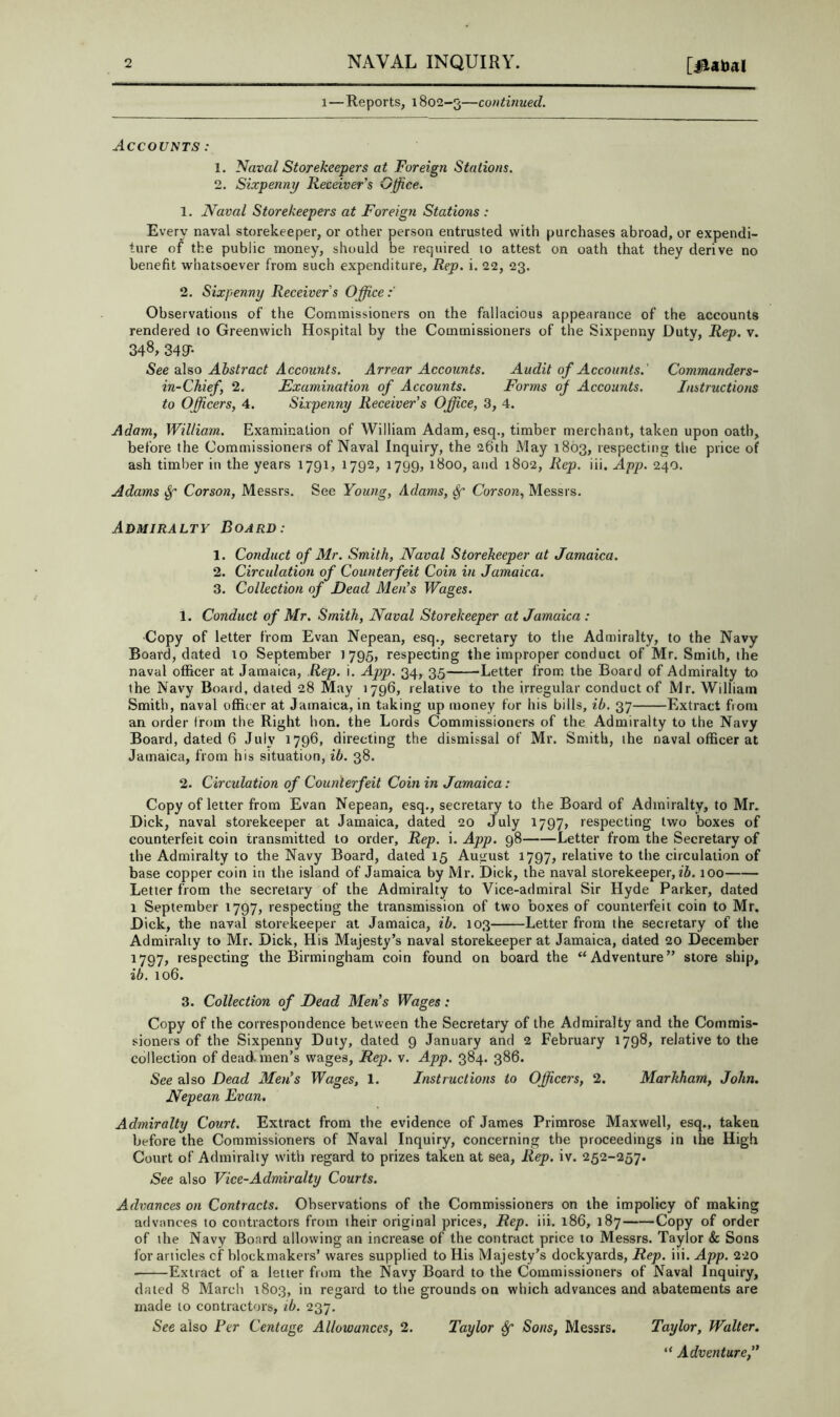 1—Reports, 1802-3—continued. AccoVtiTS : 1. Naval Storekeepers at Foreign Stations. 2. Sixpenny Receiver's Office. 1. Naval Storekeepers at Foreign Stations : Every naval storekeeper, or other person entrusted with purchases abroad, or expendi- ture of the public money, should be required 10 attest on oath that they derive no benefit whatsoever from such expenditure. Rep. i. 22, 23. 2. Sixpenny Receivers Office:' Observations of the Commissioners on the fallacious appearance of the accounts rendered to Greenwich Hospital by the Commissioners of the Sixpenny Duty, Rep. v. 348, 34gr- See also Abstract Accounts. Arrear Accounts. Audit of Accounts.' Commanders- in-CJiief, 2. Examination of Accounts. Forms of Accounts. Instructions to Officers, 4. Sixpenny Receiver's Office, 3, 4. Adam, William. Examination of William Adam, esq., timber merchant, taken upon oath, before the Commissioners of Naval Inquiry, the 26th May 1863, respecting tlie price of ash timber in the years 1791, 1792, 1799, 1800, and 1802, Rep. iii. App. 240. Adams Corson, Messrs. See Young, Adams, ^ Corson, Messrs. Admiralty Board: 1. Conduct of Mr. Smith, Naval Storekeeper at Jamaica. 2. Circulation of Counterfeit Coin in Jamaica. 3. Collection of Dead Men's Wages. 1. Conduct of Mr. Smith, Naval Storekeeper at Jamaica : ■Copy of letter from Evan Nepean, esq., secretary to the Admiralty, to the Navy Board, dated to September 1795, respecting the improper conduct of Mr. Smith, the naval officer at Jamaica, Rep. i. App. 34, 35 Letter from the Board of Admiralty to the Navy Board, dated 28 May 1796, relative to the irregular conduct of Mr. William Smith, naval officer at Jamaica, in taking up money for his bills, ib. 37 Extract from an order from the Right bon. the Lords Commissioners of the Admiralty to the Navy Board, dated 6 July 1796, directing the dismissal of Mr. Smith, the naval officer at Jamaica, from his situation, ib. 38. 2. Circulation of Counterfeit Coin in Jamaica: Copy of letter from Evan Nepean, esq., secretary to the Board of Admiralty, to Mr. Dick, naval storekeeper at Jamaica, dated 20 July 1797, respecting two boxes of counterfeit coin transmitted to order, Rep. i. App. 98 Letter from the Secretary of the Admiralty to the Navy Board, dated 15 August 1797, relative to the circulation of base copper coin in the island of Jamaica by Mr. Dick, the naval storekeeper, 100 Letter from the secretary of the Admiralty to Vice-admiral Sir Hyde Parker, dated 1 September 1797, respecting the transmission of two boxes of counterfeit coin to Mr. Dick, the naval storekeeper at Jamaica, ib. 103 Letter from the secretary of tlie Admiralty to Mr. Dick, His Majesty’s naval storekeeper at Jamaica, dated 20 December 1797, respecting the Birmingham coin found on board the “Adventure” store ship, ib. 106. 3. Collection of Dead Men's Wages: Copy of the correspondence between the Secretary of the Admiralty and the Commis- sioners of the Sixpenny Duty, dated 9 January and 2 February 1798, relative to the collection of dead men’s wages, Rej). v. App. 384. 386. See also Dead Mens Wages, 1. Instructions to Officers, 2. Markham, John. Nepean Evan. Admiralty Court. Extract from the evidence of James Primrose Maxwell, esq., takea before the Commissioners of Naval Inquiry, concerning the proceedings in the High Court of Admiralty w’ith regard to prizes taken at sea. Rep. iv. 252-257. See also Vice-Admiralty Courts. Advances on Contracts. Observations of the Commissioners on the impolicy of making advances to contractors from their original prices. Rep. iii. 186, 187 Copy of order of ihe Navy Board allowing an increase of the contract price to Messrs. Taylor Sc Sons for articles cf blockmakers’ wares supplied to His Majesty’s dockyards. Rep. iii. App. 220 ■ Extract of a letter from the Navy Board to the Commissioners of Naval Inquiry, dated 8 March 1803, in regard to the grounds on which advances and abatements are made to contractors, ib. 237. See also Per Centage Allowances, 2. Taylor ^ Sons, Messrs. Taylor, Walter. “ Adventure,