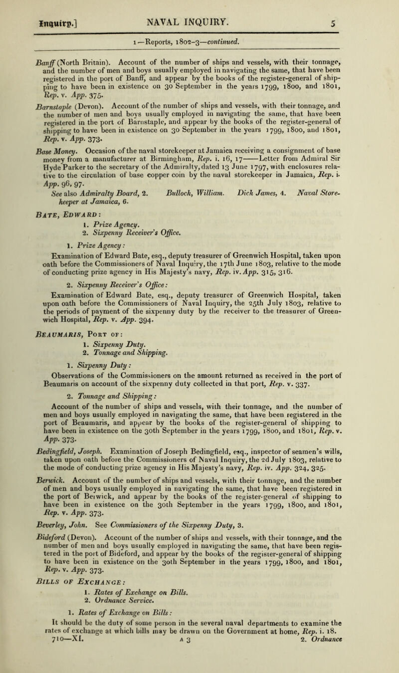 1—Reports, 1802-3—continued. Banff (North Britain). Account of the number of ships and vessels, with their tonnage, and the number of men and boys usually employed in navigating the same, that have been registered in the port of Banff, and appear by the books of the register-general of ship- ping to have been in existence on 30 September in the years 1799, 1800, and 1801, Rep. V. App. 375. Barnstaple (Devon). Account of the number of ships and vessels, with their tonnage, and the number of men and boys usually employed in navigating the same, that have been registered in the port of Barnstaple, and appear by the books of the register-general of shipping to have been in existence on 30 September in the years 1799, 1800, and 1801, Rep. v. App. 373. Base Money. Occasion of the naval storekeeper at Jamaica receiving a consignment of base money from a manufacturer at Birmingham, Rep. i. 16, 17 Letter from Admiral Sir Hyde Parker to the secretary of the Admiralty, dated 13 June 1797, with enclosures rela- tive to the circulation of base copper coin by the naval storekeeper in Jamaica, Rep. i. App. 96, 97- See also Admiralty Board, 2. Bullock, William. Dick James, 4. Naval Store- keeper at Jamaica, 6. Bate, Edward : 1. Prize Agency. 2. Sixpenny Receiver’s Office. 1. Prize Agency: Examination of Edward Bate, esq., deputy treasurer of Greenwich Hospital, taken upon oath before the Commissioners of Naval Inquiry, the 17th June 1803, relative to the mode of conducting prize agency in His Majesty’s navy, Rep. iv.App. 315, 316. 2. Sixpenny Receiver's Office: Examination of Edward Bate, esq., deputy treasurer of Greenwich Hospital, taken upon oath before the Commissioners of Naval Inquiry, the 25th July 1803, relative to the periods of payment of the sixpenny duty by the receiver to the treasurer of Green- wich Hospital, Rep. v. Jpp. 394. Beaumaris, Port of: 1. Sixpenny Duty. 2. Tonnage and Shipping. 1. Sixpenny Duty: Observations of the Commissioners on the amount returned as received in the port of Beaumaris on account of the sixpenny duty collected in that port. Rep. v. 337. 2. Tonnage and Shipping : Account of the number of ships and vessels, with their tonnage, and the number of men and boys usually employed in navigating the same, that have been registered in the port of Beaumaris, and appear by the books of the register-general of shipping to have been in existence on the 30th September in the years 1799, 1800, and l8oi. Rep. v. App. 373- Bedingfield, Joseph. Examination of Joseph Bedingfield, esq., inspector of seamen’s wills, taken upon oath before the Commissioners of Naval Inquiry, the 2d July 1803, relative to the mode of conducting prize agency in His Majesty’s navy. Rep. iv. App. 324, 325. Berwick. Account of the number of ships and vessels, with their tonnage, and the number of men and boys usually employed in navigating the same, that have been registered in the port of Beiwick, and appear by the books of the register-general of shipping to have been in existence on the 30th September in the years 1799, 1800, and 1801, Rep. V. App. 373. Beverley, John. See Commissioners of the Sixpenny Duty, 3. Bideford (Devon). Account of the number of ships and vessels, with their tonnage, and the number of men and boys usually en)ployed in navigating the same, that have been regis- tered in the port of Bideford, and appear by the books of the register-general of shipping to have been in existence on the 30th September in the years 1799, 1800, and l8oi, Rep. V. App. 373. Bills of Exchange : 1. Rates of Exchange on Bills. 2. Ordnance Service. 1. Rates of Exchange on Bills: It should be the duty of some person in the several naval departments to examine the rates of exchange at which bills may be drawn on the Government at home. Rep. i. 18. 710—XI. A3 2. Ordnance