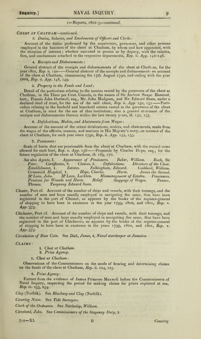 1—Reports, 1802-3—continued. Chest AT Chatham—coniinued. 3. Duties, Salaries, and Emoluments of Officers and Clerks: Account of the duties performed by the supervisors, governors, and other persons employed in the business of tlie chest at Chaiham, by whom and how appointed, with the duration of interest; whether executed in person or by deputy, with the salaries, fees, and emoluments attached to the respective departments. Rep. ii. App. 142-146. 4. Receipts and Disbursements : General abstract of the receipts and disbursements of the chest at Chatham, for the year 1802, Rep. ii. 120 General abstract of the receipts and disbursements on account of the chest at Chatham, commencing the 17th August 1790, and ending with the year 1803, Rep. ii. App. 148, 149. 3. Property in the Funds and hand; Detail of the particulars relating to the monies vested by the governors of the chest at Chatham, in the Three per Cent. Consols, in the names of Sir Andrew Snape Ilamond, hart., Francis John Hartwell, esq., Mr. John Madgson, and Mr. Edward Sison, under a declared deed of trust, for the use of the said chest. Rep. ii. App. 150, 151 Parti- culars relating to the freehold and leasehold estates vested in the governors of the chest at Chatham, in trust for the use of that institution; also a general statement of the receipts and disbursements thereon within the last twenty years, ib. 152, 1,53. 6. Defalcations, Mulcts, and Abatements from Wages: Account of the amount of the actual defalcations, mulcts, and abatements, made from the wages of the officers, seamen, and marines in His Majesty’s navy, on account of the chest at Chatham, for each year since 1790, Rep, ii. App. 154, 155. 7. Pensioners: Scale of hurts that are pensionable from the chest at Chatham, with the annual sums allowed for each hurt. Rep. ii. App. 156 Proposals by Charles Hope, esq., lor the future regulation of the chest at Chatham, ib. 169, 170. See also Agents, I. Appearance of Pensioners. Baker, William. Buck, Sir Peter. Certificates, 2. Clauses, 1. Defalcations. Directors of the Chest. Establishment, 1. Estates. Falkingham, Edicard. Goddard, William. Greenwich Hospital, 1. Hope, Charles. Hurts. James the Second. M‘Lean, John. M‘Lean, Lachlan. Mismanagement of Estates. Pensioners. Pensions for Wounds and Hurts. Relief. Stoppage of Wages. Tanner, Thomas. Twopenny Edward Soan. Chester, Port of. Account of the number of ships and vessels, with their tonnage, and the number of men and boys usually employed in navigating the same, that have been registered in the port of Chester, as appears by the books of the register-general of shipping to have been in existence in the year 1799, 1800, and 1801, Rep. v. App- 373- Chichester, Port of. Account of the number of ships and vessels, with their tonnage, and the number of men and boys usually employed in navigating the same, that have been registered in the port of Chichester, as appears by the books of the register-general of shipping to have been in existence in the years 1799, 1800, and 1801, Rep. v. App. 373- Circulation of Base Coin. See Dick, James, 4, Naval storekeeper at Jamaica. Claims .* 1. Chest at Chatham. 2. Prize Agency. 1. Chest at Chatham: Observations of the Commissioners on the mode of hearing and determining claims on the funds of the chest at Chatham, Rep. ii. 124, 125. 2. Prize Agency: Extract from the evidence of James Primrose Maxwell before the Commissioners of Naval Inquiry, respecting the period for making claims for prizes captured at sea. Rep. iv. 253, 254. Clay (Norfolk). See Blackney and Clay (Norfolk). Clearing Notes. See Tide Surveyors. Clerk of the Ordnance. See Nettleship, William. Cleveland, John. See Commissioners of the Sixpenny Duty, 3.