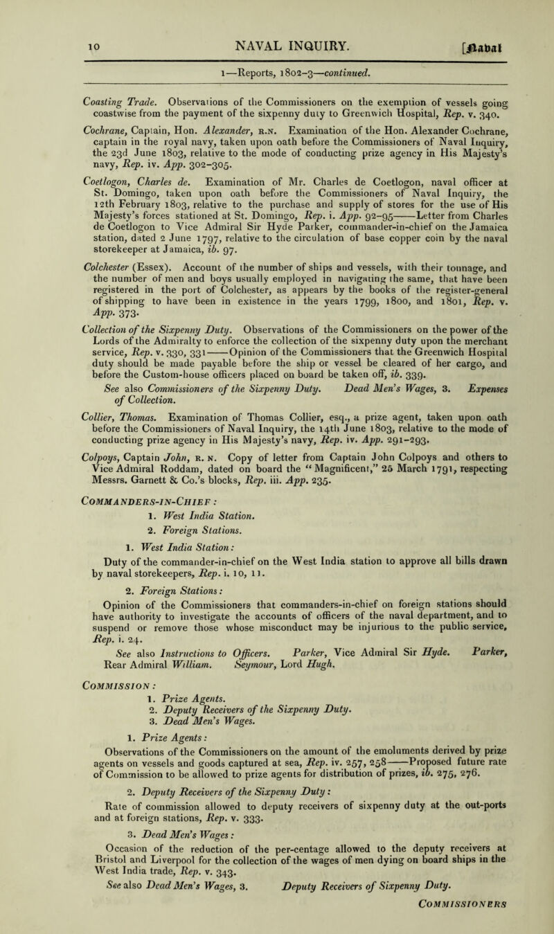 1—Reports, 1802-3—continued. Coasting Trade. Observaiions of tlie Commissioners on the exempiion of vessels going coastwise from the payment of the sixpenny duty to Greenwich Hospital, Itep. v. 340. Cochrane, Captain, Hon. Alexander, r.n. Examination of the Hon. Alexander Cochrane, captain in the royal navy, taken upon oath before the Commissioners of Naval Inquiry, the 23d June 1803, relative to the mode of conducting prize agency in His Majesty’s navy, B.ep. iv. App. 302-305. Coetlogon, Charles de. Examination of Mr. Charles de Coetlogon, naval officer at St. Domingo, taken upon oath before the Commissioners of Naval Inquiry, the 12th February 1803, relative to the purchase and supply of stores for the use of His Majesty’s forces stationed at St. Domingo, Rep. i. App. 92-95 Letter from Charles de Coetlogon to Vice Admiral Sir Hyde Parker, commander-in-chief on the Jamaica station, dated 2 June 1797, relative to the circulation of base copper coin by the naval storekeeper at Jamaica, ib. 97. Colchester (Essex). Account of the number of ships and vessels, with their tonnage, and the number of men and boys usually employed in navigating the same, that have been registered in the port of Colchester, as appears by the books of the register-general of shipping to have been in existence in the years 1799, 1800, and 1801, Rep, v. 373- Collection of the Sixpenny Duty. Observations of the Commissioners on the power of the Lords of the Admiralty to enforce the collection of the sixpenny duty upon the merchant service. Rep. v. 330, 331 Opinion of the Commissioners that the Greenwich Hospital duty should be made payable before the ship or vessel be cleared of her cargo, and before the Custom-house officers placed on board be taken off, ib. 339. See also Commissioners of the Sixpenny Duty. Dead Men’s Wages, 3. Expenses of Collection. Collier, Thomas. Examination of Thomas Collier, esq., a prize agent, taken upon oath before the Commissioners of Naval Inquiry, the 14th June 1803, relative to the mode of conducting prize agency in His Majesty’s navy. Rep. iv. App. 291-293. Colpoys, Captain John, R. N. Copy of letter from Captain John Colpoys and others to Vice Admiral Roddam, dated on board the “ Magnificent,” 25 March 1791, respecting Messrs. Garnett & Co.’s blocks. Rep. iii. App. 235. Commanders-in-Chief : 1. West India Station. 2. Foreign Stations. 1. West India Station: Duty of the commander-in-chief on the West India station to approve all bills drawn by naval storekeepers. Rep. i. 10, i). 2. Foreign Stations: Opinion of the Commissioners that commanders-in-chief on foreign stations should have authority to investigate the accounts of officers of the naval department, and to suspend or remove those whose misconduct may be injurious to the public service. Rep. i. 24. See also Instructions to Officers. Parker, Vice Admiral Sir Hyde. Parker, Rear Admiral William. Seymour, Lord Hugh. Commission : 1. Prize Agents. 2. Deputy Receivers of the Sixpenny Duty. 3. Dead Men’s Wages. 1. Prize Agents: Observations of the Commissioners on the amount of the emoluments derived by prize agents on vessels and goods captured at sea, Rep. iv. 257, 258 Proposed future rate of Commission to be allowed to prize agents for distribution of prizes, ib. 275, 276. 2. Deputy Receivers of the Sixpenny Duty: Rate of commission allowed to deputy receivers of sixpenny duty at the out-ports and at foreign stations. Rep. v. 333. 3. Dead Men’s Wages: Occasion of the reduction of the per-centage allowed to the deputy receivers at Bristol and Liverpool for the collection of the wages of men dying on board ships in the West India trade. Rep. v. 343. See also Dead Men’s Wages, 3. Deputy Receivers of Sixpenny Duty. Commissioners