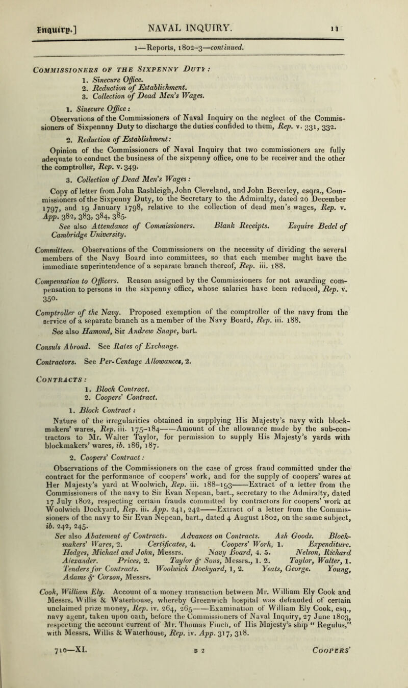 1—Reports, 1802-3—continued. Commissioners of the Sixpenny Duty: 1. Sinecure Office. 2. Reduction of JSstailishment. 3. Collection of Dead Men’s Wages. 1. Sinecure Office: Observations of the Commissioners of Naval Inquiry on the neglect of the Commis- sioners of Sixpennny Duty to discharge the duties confided to them, Rep. \. 331, 332. 2. Reduction of Establishment: Opinion of the Commissioners of Naval Inquiry that two commissioners are fully adequate to conduct the business of the sixpenny office, one to be receiver and the other the comptroller, Rep. v. 349. 3. Collection of Dead Men’s Wages: Copy of letter from John Rashleigh, John Cleveland, and John Beverley, esqrs.. Com- missioners of the Sixpenny Duty, to the Secretary to the Admiralty, dated 20 December *797> *9 January 1798, relative to the collection of dead men’s wages. Rep. v. App. 382, 383, 384, 385. See also Attendance of Commissioners. Blank Receipts. Esquire Bedel of Cambridge University. Committees. Observations of the Commissioners on the necessity of dividing the several members of the Navy Board into committees, so that each member might have the immediate superintendence of a separate branch thereof. Rep. iii. 188. Compensation to Officers. Reason assigned by the Commissioners for not awarding com- pensation to persons in the sixpenny office, whose salaries have been reduced. Rep. v. 350. Comptroller of the Navy. Proposed exemption of the comptroller of the navy from the service of a separate branch as a member of the Navy Board, Rep. iii. 188. See also Hamond, Sir Andrew Snape, bart. Consuls Abroad. See Rales of Exchange. Contractors. See Per-Centage Allowances,^. Contracts; 1. Block Contract, 2. Coopers' Contract. 1. Block Contract: Nature of the irregularities obtained in supplying His Majesty’s navy with block- makers’ wares, Rep. iii. 175-184 Amount of the allowance made by the sub-con- tractors to Mr. Walter Taylor, for permission to supply His Majesty’s yards with blockmakers’ wares, ib. 186, 187. 2. Coopers’ Contract: Observations of the Commissioners on the case of gross fraud committed under the contract for the performance of coopers’ work, and for the supply of coopers’ wares at Her Majesty’s yard at Woolwich, Rep. iii. 188-193 Extract of a letter from the Commissioners of the navy to Sir Evan Nepean, bart., secretary to the Admiralty, dated 17 July 1802, respecting certain frauds committed by contractors for coopers’ work at Woolwich Dockyard, Rep. iii. App. 241, 242 Extract of a letter from the Commis- sioners of the navy to Sir Evan Nepean, bart., dated 4 August 1802, on the same subject, ib. 242, 245. See also Abatement of Contracts. Advances on Contracts. Ash Goods. Block- makers’ Wares, 2. Certificates, 4. Coopers’ Work, 1. Expenditure. Hedges, Michael and John, Messrs. Navy Board, 4. 5. Nelson, Richard Alexander. Prices, 2. Taylor ^ Sons, Messrs., 1. 2. Taylor, Walter, 1. Tenders for Contracts. Woolwich Dockyard, 1, 2. Yeats, George, Young, Adams ^ Corson, Messrs. Cook, William Ely. Account of a money transaction between Mr. William Ely Cook and Messrs. Willis & Waterhou.se, whereby Greenwich hospital was defrauded of certain unclaimed prize money. Rep. iv. 264, 265 Examination of William Ely Cook, esq., navy agenr, taken upon oath, before the Commissioners of Naval Inquiry, 27 June 1803, respecting the account current of Mr. Thomas Finch, of His Majesty’s ship “ Regulus,” w ith Messrs. Willis & Waterhouse, Rep. iv. App. 317, 318.