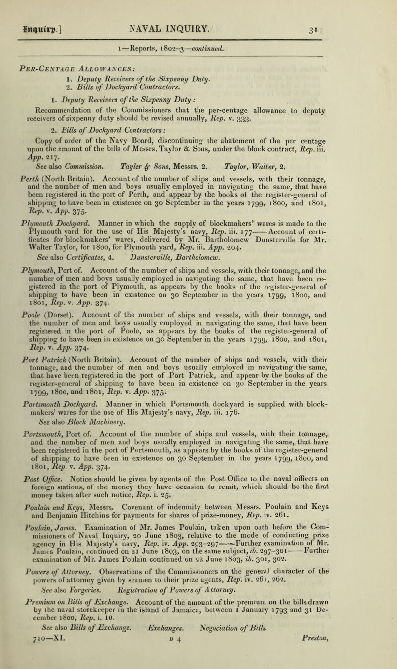 1—Reports, 1802-3—conlinued. Per-Centage Allowances : 1. Deputy Receivers of the Sixpenny Duty. 2. Bills of Dockyard Contractors. 1. Deputy Receivers of the Sixpenny Duty : Recommendation of the Commissioners that the per-centage allowance to deputy receivers of sixpenny duty should be revised annually, Rep. v. 333. 2. Bills of Dockyard Contractors: Copy of order of the Navy Board, discontinuing the abatement of the per centage upon the amount of the bills of Messrs. Taylor Jk, Sons, under the block contract, Rep.m. App. Q.l'J. See also Commission. Tayler ^ Sons, Messrs. 2. Taylor, Waller, 2. Perth (North Britain). Account of the number of ships and vessels, with their tonnage, and the number of men and boys usually employed in navigating the same, that have been registered in the port of Perth, and appear by the books of the register-general of shipping to have been in existence on 30 September in the years 1799, 1800, and 1801, Rep. v. App. 375. Plymouth Dockyard. Manner in which the supply of blockmakers’ wares is made to the Plymouth yard for the use of His Majesty’s navy, Rep. m. 177 Account of certi- ficates for blockmakers’ wares, delivered by Mr. Bartholomew Dunsterville for Mr. Walter Taylor, for 1800, for Plymouth yard, Rep. iii. App. 204. See also Certificates, 4. Dunsterville, Bartholomew. Plymouth, Port of. Account of the number of ships and vessels, with their tonnage, and the number of men and boys usually employed in navigating the same, that have been re- gistered in the port of Plymouth, as appears by the books of the register-general of shipping to have been in existence on 30 September in the years 1799, 1800, and 1801, Rep. V. App. 374. Poole (Dorset). Account of the number of ships and vessels, with their tonnage, and the number of men and boys usually employed in navigating the same, that have been registered in the port of Poole, as appears by the books of the I’egistei-general of shipping to have been in existence on 30 September in the years 1799, 1800, and 1801, Rep. v. App. 374. Port Patrick (North Britain). Account of the number of ships and vessels, with their tonnage, and the number of men and boys usually employed in navigating the same, that have been registered in the port of Port Patrick, and appear by the books of the register-general of shipping to have been in existence on 30 September in the years 1799, 1800, and 1801, Rep. v. App. 375. Portsmouth Dockyard. Manner in which Portsmouth dockyard is supplied with block- makers’ wares for the use of His Majesty’s navy. Rep. iii. 176. See also Block Machinery. Portsmouth, Port of. Account of the number of ships and vessels, with their tonnage, and the number of men and boys usually employed in navigating the same, that have been registered in the port of Portsmouth, as a[)pears by the books of the register-general of shipping to have been in existence on 30 September in the years 1799, 1800, and 1801, Rep. V. App. 374. Post Office. Notice should be given by agents of the Post Office to the naval officers on foreign stations, of the money they have occasion to remit, which should be the first money taken after such notice, Rep. i. 25. Poulain and Keys, Messrs- Covenant of indemnity between Messrs. Poulain and Keys and Benjamin Hitchins for payments for shares of prize-money. Rep. iv. 261. Poulain, James. Examination of Mr. James Poulain, taken upon oath before the Com- missioners of Naval Inquiry, 20 June 1803, relative to the mode of conducting prize agency in His Majesty’s navy. Rep. iv. App. 293-297 —Further examination of Mr. James Poulain, continued on 2t June 1803, on the same subject, 297-301 Further examination of Mr. James Poulain continued on 22 June 1803, ib. 301, 302. Powers of Attorney. Observations of the Commissioners on the genera] character of the powers of attorney given by seamen to their prize agents. Rep. iv. 261, 262. See also Forgeries. Registration of Powers of Attorney, Premhim on Bills of Exchange. Account of the amount of the premtum on the bills drawn by the naval storekeeper in the island of Jamaica, between 1 January 1793 and 31 De- cember 1800, Rep. i. 10. See also Bills of Exchange. Exchanges. Negociation of Bills.