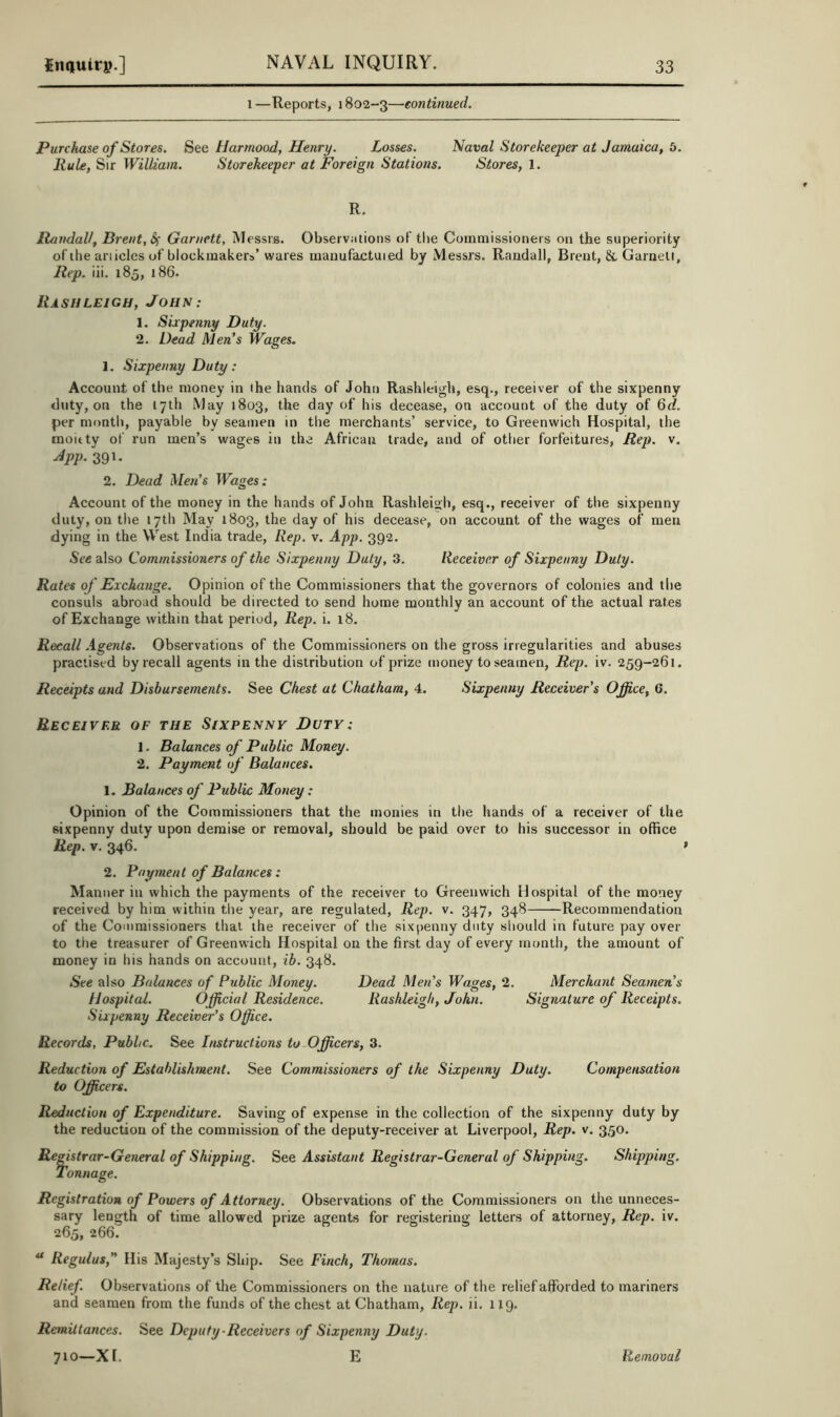1 —Reports, 1802-3—continued. Purchase of Stores. See tiarmood, Henry. Losses. Naval Storekeeper at Jamaica, 5. Rule, Sir William. Storekeeper at Foreign Stations. Stores, 1. R. Randall, Brent, 6^ Garnett, Messrs. Observations of tlie Commissioners on the superiority of the anicles of blockmakers’ wares manufactuied by Messrs. Randall, Brent, & Garneli, Rep. iii. 185, l86. Rash LEIGH, Johs: 1. Sixpenny Duty. 2. Dead Men's Wages. 1. Sixpenny Duty: Account of the money in the hands of John Rashleigh, esq., receiver of the sixpenny duty, on the 17th May 1803, the day of his decease, on account of the duty of 6d. per month, payable by seamen in the merchants’ service, to Greenwich Hospital, the moitty of run men’s wages in the African trade, and of other forfeitures. Rep. v. 39’• 2. Dead Men’s Wages: Account of the money in the hands of John Rashleig h, esq., receiver of the sixpenny duty, on the 17th May 1803, the day of his decease, on account of the wages of men dying in the West India trade. Rep. v. App. 392. See also Commissioners of the Sixpenny Duty, 3. Receiver of Sixpenny Duty. Rates of Exchange. Opinion of the Commissioners that the governors of colonies and the consuls abroad should be directed to send home monthly an account of the actual rates of Exchange within that period. Rep. i. 18. Recall .igents. Observations of the Commissioners on the gross irregularities and abuses practised by recall agents in the distribution of prize money to seamen. Rep. iv. 259-261. Receipts and Disbursements. See Chest at Chatham, 4. Sixpenny Receiver's Office, 6. Receiver of the Sixpenny Duty: 1. Balances of Public Money. 2. Payment of Balances. 1. Balances of Public Money : Opinion of the Commissioners that the monies in the hands of a receiver of the sixpenny duty upon demise or removal, should be paid over to his successor in office Rep. V. 346. ' 2. Payment of Balances: Manner in which the payments of the receiver to Greenwich Hospital of the money received by him within tlie year, are regulated. Rep. v. 347, 348 Recommendation of the Commissioners that the receiver of the sixpenny duty should in future pay over to the treasurer of Greenwich Hospital on the first day of every month, the amount of money in his hands on account, ib. 348. See also Balances of Public Money. Dead Men’s Wages, 2. Merchant Seamen’s Hospital. Official Residence. Rashleigh, John. Signature of Receipts. Sixpenny Receiver’s Office. Records, Public. See Instructions to Officers, 3. Reduction of Establishment. See Commissioners of the Sixpenny Duty. Compensation to Officers. Reduction of Expenditure. Saving of expense in the collection of the sixpenny duty by the reduction of the commission of the deputy-receiver at Liverpool, Rep. v. 350. Rep \istrar-General of Shipping. See Assistant Registrar-General of Shipping. Shipping. Tonnage. Registration of Powers of Attorney. Observations of the Commissioners on the unneces- sary length of time allowed prize agents for registering letters of attorney. Rep. iv. 265, 266.  Regulus,” His Majesty’s Ship. See Finch, Thomas. Relief. Observations of the Commissioners on the nature of the relief afforded to mariners and seamen from the funds of the chest at Chatham, Rep. ii. 119. Remittances. See Deputy-Receivers of Sixpenny Duty. 710—XL E Removal