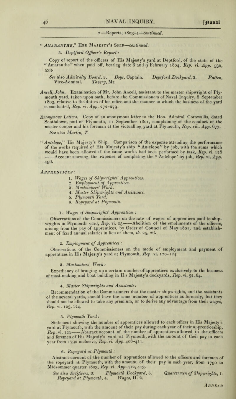 2—Reports, 1803-4—continued. “ Jmaranthe,” Her Majesty’s Ship—continued. 3. Deptford Officer’s Report: Copy of report of the officers of His Majesty’s yard at Deptford, of the state of the “ Amaranlhe” when paid off, bearing date 6 and 9 February 1804, Rep. vi. App. 532, 533- See also Admiralty Board, 3. Boys, Captain. Deptford Dockyard, 3. Patten, Vice-Admiral. Tavery, Mr. Ancell, John. Examination of Mr. John Ancell, assistant to the master shipwright of Ply- mouth yard, taken upon oath, before the Commissioners of Naval Inquiry, 8 September 1803, relative to the duties of his office and the manner in which the business of the yard is conducted. Rep. vi. App. 272-279. Anonymous Betters. Copy of an anonymous letter to the Hon. Admiral Cornwallis, dated Southdown, poit of Plymouth, 11 September 1801, complaining of the conduct of the master cooper and his foreman at the victualling yard at Plymouth, Rep. viii. App. 677. See also Martin, T. “Antelope,” Ilis Majesty’s Ship. Comparison of the expense attending the performance of the works required of His Majesty’s ship “Antelope” by job, with the sums which would have been allowed if the same works had been performed by task, Rep. vi. 128 Account showing the expense of completing the “ Antelope’ by job. Rep. vi. App. 496. Apprentices : 1. Wages of Shipwrights’ Apprentices. 2. Employment of Apprentices. 3. Mastmakers’ Work. 4. Master Shipwrights and Assistants. 5. Plymouth Yard. 6. Ropeyard at Plymouth. 1. Wages of Shipwrights’ Apprentices: Observations of the Commissioners on the rate of wages of apprentices paid to ship- wrights in Plymouth yard, Rep. vi. 25 Abolition of the emoluments of the officers, arising from the pay of apprentices, by Order of Council of May i8oi, and establish- ment of fixed annual salaries in lieu of them, ib. 25, 26. 2. Employment of Apprentices : Observations of the Commissioners on the mode of employment and payment of apprentices in His Majesty’s yard at Plymouth, Rep. vi. 120-124. 3. Mastmakers' Work: Expediency of bringing up a certain number of apprentices exclusively to the business of mast-making and boat-building in His Majesty’s dockyards. Rep. vi. 52. 64. 4. Master Shipwrights and Assistants: Recommendation of the Commissioners that the master shipwrights, and the assistants of the several yards, should have the same number of apprentices as formerly, but they should not be allowed to take any premium, or to derive any advantage from their wages. Rep. vi. 123, 124. 5. Plymouth Yard: Statement showing the number of apprentices allowed to each officer in His Majesty’s yard at Plymouth, with the amount of their pay during each year of their apprenticeship, Rep. vi. 121 -Abstract account of the number of apprentices allowed to the officers and foremen of His Majesty’s yard at Plymouth, with the amount of their pay in each year from 1790 inclusive, Rep.y'x. App. 408-411. 6. Ropeyard at Plymouth : Abstract account of the number of apprentices allowed to the officers and foremen of the ropeyard at Plymouth, with the amount of their pay in each year, from 1790 to Midsummer quarter 1803, Rep. vi. App. 412, 413. See also Artificers, 3. Plymouth Dockyard, 5. Quartermen of Shipwrights, 1- Ropeyard at Plymouth, 4. Wages, II. 2. Arrear