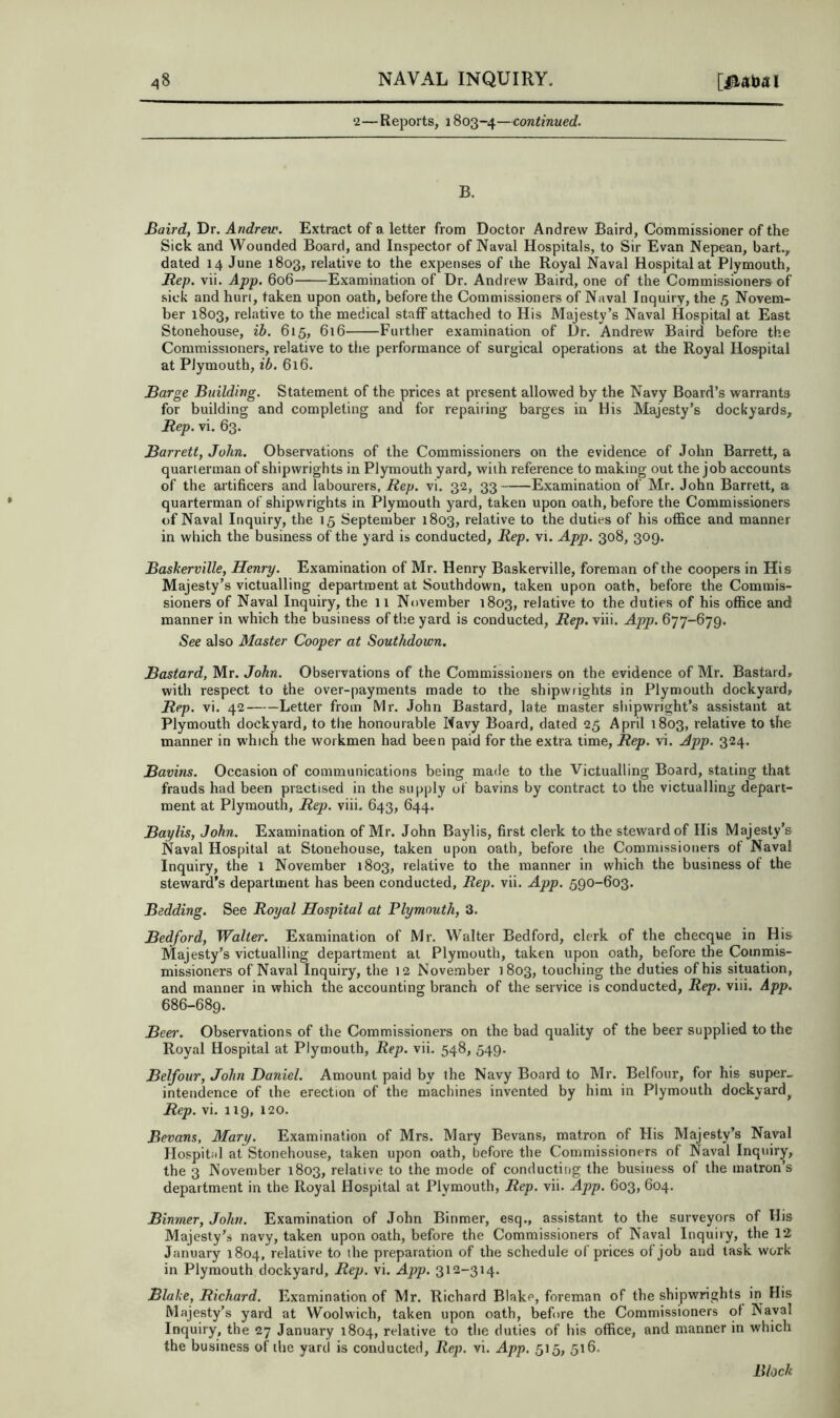 ‘2—Reports, 1803-4—continued. B. Baird, Dr. Andrew. Extract of a letter from Doctor Andrew Baird, Commissioner of the Sick and Wounded Board, and Inspector of Naval Hospitals, to Sir Evan Nepean, hart., dated 14 June 1803, relative to the expenses of the Royal Naval Hospital at Plymouth, Rep. vii. App. 606 Examination of Dr. Andrew Baird, one of the Commissioners of sick and hurl, taken upon oath, before the Commissioners of Naval Inquiry, the 5 Novem- ber 1803, relative to the medical staff attached to His Majesty’s Naval Hospital at East Stonehouse, ib. 615, 616 Further examination of Dr. Andrew Baird before the Commissioners, relative to the performance of surgical operations at the Royal Hospital at Plymouth, ib. 616. Barge Building. Statement of the prices at present allowed by the Navy Board’s warrants for building and completing and for repairing barges in His Majesty’s dockyards. Rep. vi. 63. Barrett, John. Observations of the Commissioners on the evidence of John Barrett, a quarterman of shipwrights in Plymouth yard, with reference to making out the job accounts of the artificers and labourers, Rep. vi. 32, 33 Examination of Mr. John Barrett, a quarterman of shipwrights in Plymouth yard, taken upon oath, before the Commissioners of Naval Inquiry, the 15 September 1803, relative to the duties of his office and manner in which the business of the yard is conducted. Rep. vi. App. 308, 309. Baskerville, Henry. Examination of Mr. Henry Baskerville, foreman of the coopers in His Majesty’s victualling department at Southdown, taken upon oath, before the Commis- sioners of Naval Inquiry, the 11 November 1803, relative to the duties of his office and manner in which the business of the yard is conducted. Rep. viii. App. 677-679. See also Alaster Cooper at Southdown. Bastard, Mr. John. Observations of the Commissioners on the evidence of Mr. Bastard* with respect to the over-payments made to the shipwrights in Plymouth dockyard, Rep. vi. 42 Letter from Mr. John Bastard, late master shipwright’s assistant at Plymouth dockyard, to the honourable Navy Board, dated 25 April 1803, relative to the manner in which the workmen had been paid for the extra time. Rep. vi. App. 324. Bavins. Occasion of communications being made to the Victualling Board, stating that frauds had been practised in the supply of bavins by contract to the victualling depart- ment at Plymouth, Rep. viii. 643, 644. Baylis, John. Examination of Mr. John Baylis, first clerk to the steward of Ilis Majesty’s Naval Hospital at Stonehouse, taken upon oath, before the Commissioners ot Naval Inquiry, the 1 November 1803, relative to the manner in which the business of the steward’s department has been conducted. Rep. vii. App. 590-603. Bedding. See Royal Hospital at Plymouth, 3. Bedford, Walter. Examination of Mr. Walter Bedford, clerk of the checque in His Majesty’s victualling department at Plymouth, taken upon oath, before the Commis- missioners of Naval Inquiry, the 12 Nove.mber 1803, touching the duties of his situation, and manner in which the accounting branch of the service is conducted. Rep. viii. App. 686-689. Beer. Observations of the Commissioners on the bad quality of the beer supplied to the Royal Hospital at Plymouth, Rep. vii. 548, 549. Belfour, John Daniel. Amount paid by the Navy Board to Mr. Belfour, for his super- intendence of the erection of the machines invented by him in Plymouth dockyard^ Rep. vi. 119, 120. Bevans, Mary. Examination of Mrs. Mary Bevans, matron of His Majesty’s Naval Hospital at Stonehouse, taken upon oath, before the Commissioners of Naval Inquiry, the 3 November 1803, relative to the mode of conducting the business of the matron’s department in the Royal Hospital at Plymouth, Rep. vii. App. 603, 604. Binmer, John. Examination of John Binmer, esq., assistant to the surveyors of His Majesty’s navy, taken upon oath, before the Commissioners of Naval Inquiry, the 12 January 1804, relative to the preparation of the schedule of prices of job and task work- in Plymouth dockyard. Rep. vi. App. 312-314. Blake, Richard. Examination of Mr. Richard Blake, foreman of the shipwrights in His Majesty’s yard at Woolwich, taken upon oath, before the Commissioners ql Naval Inquiry, the 27 January 1804, relative to the duties of his office, and manner in which the business of the yard is conducted. Rep. vi. App. 515, 516. Block