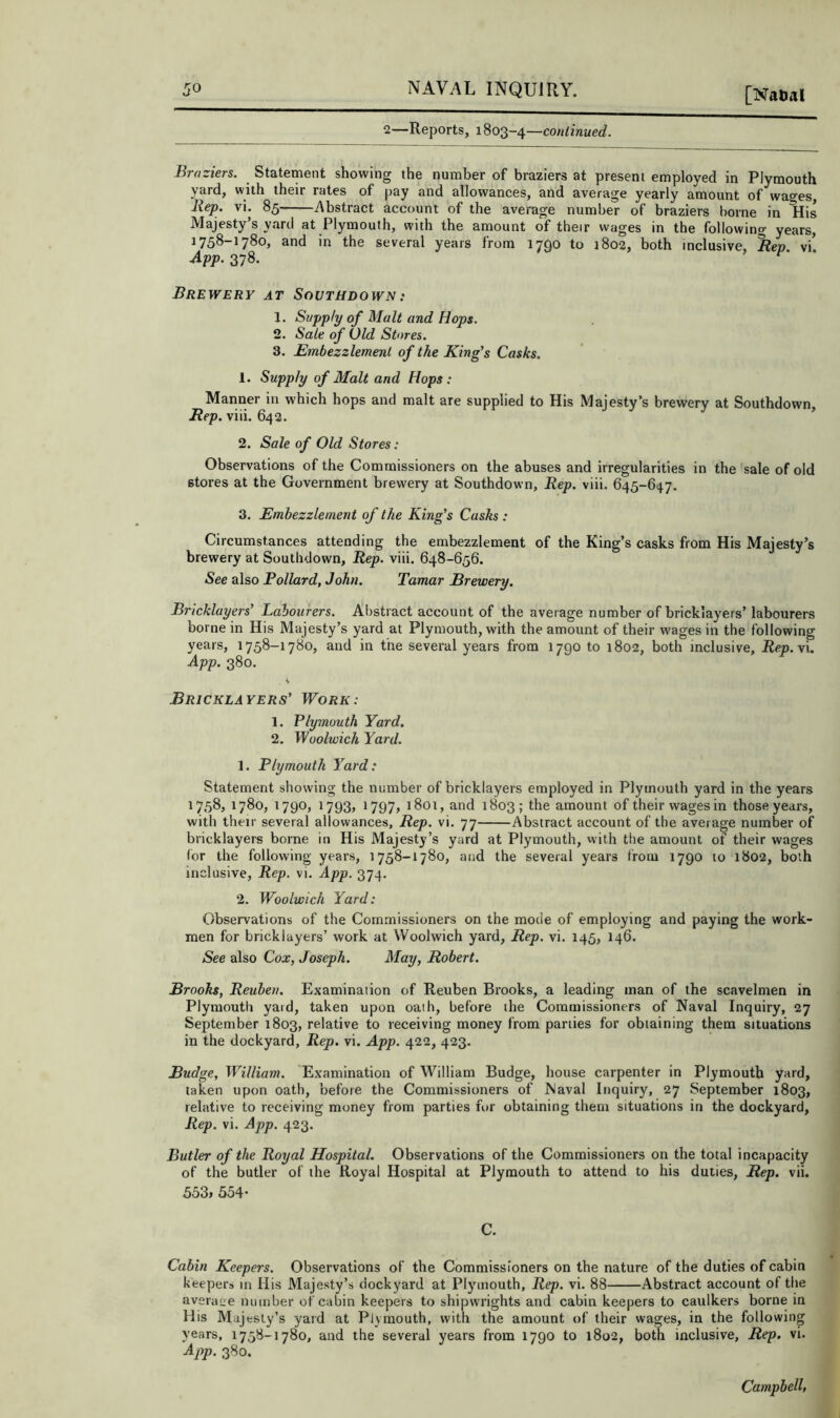 [Naiial 2—Reports, 1803-4—cow/mi/et?. Braziers. Statement showing the number of braziers at present employed in Plymouth yard, with their rates of pay and allowances, and average yearly amount of wages, Jiep. vi. 85 Abstract account of the average number of braziers borne in His Majesty’s yard at Plymouth, with the amount of their wages in the following years, 1758-1780, and in the several years from 1790 to 1802, both inclusive. Rep. vi! App. 378. Brewery at Southdown: 1. Supply of Malt and Hops. 2. Sale of Old Stores. 3. Embezzlement of the King's Casks. 1. Supply of Malt and Hops: Manner in which hops and malt are supplied to His Majesty’s brewery at Southdown, Rep. viii. 642. 2. Sale of Old Stores: Observations of the Commissioners on the abuses and irregularities in the sale of old stores at the Government brewery at Southdown, Rep. viii. 645-647. 3. Embezzlement of the King’s Casks : Circumstances attending the embezzlement of the King’s casks from His Majesty’s brewery at Southdown, Rep. viii. 648-656. See also Pollard, John. Tamar Brewery. Bricklayers’ Labourers. Abstract account of the average number of bricklayers’ labourers borne in His Majesty’s yard at Plymouth, with the amount of their wages in the following years, 1758-1780, and in the several years from 1790 to 1802, both inclusive, Rep.y'x. App. 380. Bricklayers’ Work: 1. Plymouth Yard. 2. Woolwich Yard. 1. Plymouth Yard: Statement showing the number of bricklayers employed in Plymouth yard in the years 1758, 1780, 1790, 1793, 1797, 1801, and 1803; the amount of their wages in those years, with their several allowances. Rep. vi. 77 Abstract account of the average number of bricklayers borne in His Majesty’s yard at Plymouth, with the amount of their wages for the following years, 1758-1780, and the several years from 1790 to 1802, both inclusive, Rep. vi. App. 374. 2. Woolwich Yard: Observations of the Commissioners on the mode of employing and paying the work- men for bricklayers’ work at Woolwich yard. Rep. vi. 145, 146. See also Cox, Joseph. May, Robert. Brooks, Reuben. Examination of Reuben Brooks, a leading man of the scavelmen in Plymouth yard, taken upon oath, before the Commissioners of Naval Inquiry, 27 September 1803, relative to receiving money from parties for obtaining them situations in the dockyard. Rep. vi. App. 422, 423. Budge, William. Examination of William Budge, house carpenter in Plymouth yard, taken upon oath, before the Commissioners of Naval Inquiry, 27 September 1803, relative to receiving money from parties for obtaining them situations in the dockyard. Rep. vi. App. 423. Butler of the Royal Hospital. Observations of the Commissioners on the total incapacity of the butler of the Royal Hospital at Plymouth to attend to his duties, Rep. vii. 533, 554- C. Cabin Keepers. Observations of the Commissioners on the nature of the duties of cabin keepers m His Majesty’s dockyard at Plymouth, Rep. vi. 88 Abstract account of the average number of cabin keepers to shipwrights and cabin keepers to caulkers borne in His Majesty’s yard at Plymouth, with the amount of their wages, in the following years, 1758-1780, and the several years from 1790 to 1802, both inclusive. Rep. vi. App. 380. Campbell,