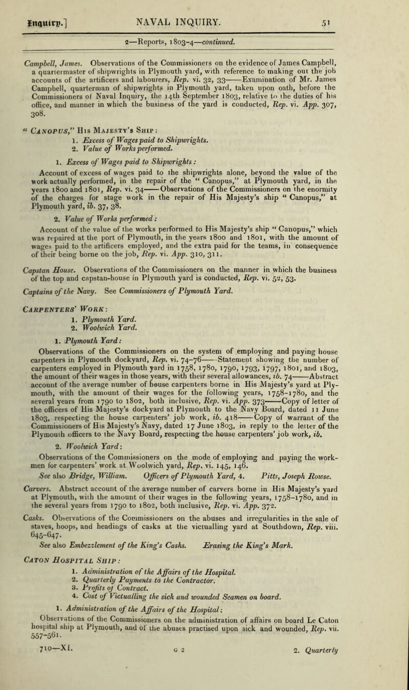 2—Reports, 1803-4—continued. Campbell, James. Observations of the Commissioners on the evidence of James Campbell, a quartermaster of shipwrights in Plymouth yard, with reference to making out the job accounts of the artificers and labourers. Rep. vi. 32, 33 Examination of Mr. James Campbell, quarterman of shipwrights in Plymouth yard, taken upon oath, before the Commissioners of Naval Inquiry, the 14th September 1803, relative to the duties of his office, and manner in which the business of the yard is conducted. Rep. vi. App. 307, 308. “ Canopus,” His Majesty’s Ship: 1. Excess of Wages paid to Shipwrights. 2. Value of Works performed. 1. Excess of Wages paid to Shipwrights : Account of excess of wages paid to the shipwrights alone, beyond the value of the work actually performed, in the repair of the “ Canopus,” at Plymouth yard, in the years 1800 and 1801, Rep. vi. 34 Observations of the Commissioners on the enormity of the charges for stage work in the repair of His Majesty’s ship “ Canopus,” at Plymouth yard, ih. 37, 38. 2. Value of Works performed: Account of the value of the works performed to His Majesty’s ship “ Canopus,” which was repaired at tlie port of Plymouth, in the years 1800 and 1801, with the amount of wages paid to the artificers employed, and the extra paid for the teams, in consequence of their being borne on the job. Rep. vi. App. 310, 311. Capstan House. Observations of the Commissioners on the manner in which the business of the top and capstan-house in Plymouth yard is conducted. Rep. vi. 52, 53. Captains of the 'Navy. See Commissioners of Plymouth Yard. Carpenters' Work: 1. Plymouth Yard. 2. Woolwich Yard. 1. Plymouth Yard: Observations of the Commissioners on the system of employing and paying house carpenters in Plymouth dockyard. Rep. vi. 74-76 Statement showing the number of carpenters employed in Plymouth yard in 1758, 1780, 1790, 1793, 1797, 1801, and 1803, the amount of their wages in those years, with their several allowances, ib. 74 Abstract account of the average number of house carpenters borne in His Majesty’s yard at Ply- mouth, with the amount of their wages for the following years, 1758-1780, and the several years from 1790 to 1802, both inclusive. Rep. vi. App. 373—-Copy of letter of the oflBcers of His Majesty’s dockyard at Plymouth to the Navy Board, dated 11 June 1803, respecting the house carpenters’ job work, ib. 418 Copy of warrant of the Commissioners of His Majesty’s Navy, dated 17 June 1803, in reply to the letter of the Plymouth oflicers to the Navy Board, respecting the house carpenters’job work, ib. 2. Woolwich Yard: Observations of the Commissioners on the mode of employing and paying the work- men for carpenters’ work at Woolwich yard. Rep. vi. 145, 146. See also Bridge, William. Officers of Plymouth Yard, 4. Pitts, Joseph Bowse. Carvers. Abstract account of the average number of carvers borne in His Majesty’s yard at Plymouth, with the amount of their wages in the following years, 1758-1780, and in the several years from 1790 to 1802, both inclusive. Rep. vi. App. 372. Casks. Observations of the Commissioners on the abuses and irregularities in the sale of staves, hoops, and headings of casks at tlie victualling yard at Southdown, Rep. viii. 645-G47. See also Embezzlement of the King’s Casks. Erasing the King's Mark. Caton Hospital Ship: 1. Administration of the Affairs of the Hospital. 2. Quarterly Payments to the Contractor. 3. Profits of Contract. 4. Cost of Victualling the sick and wounded Seamen on board. 1. Administration of the Affairs of the Hospital: Observations of the Commissioners on the administration of affairs on board Le Caton hospital ship at Plymouth, and of the abuses practised upon sick and wounded. Rep. vii. 557-561. 2. Quarterly