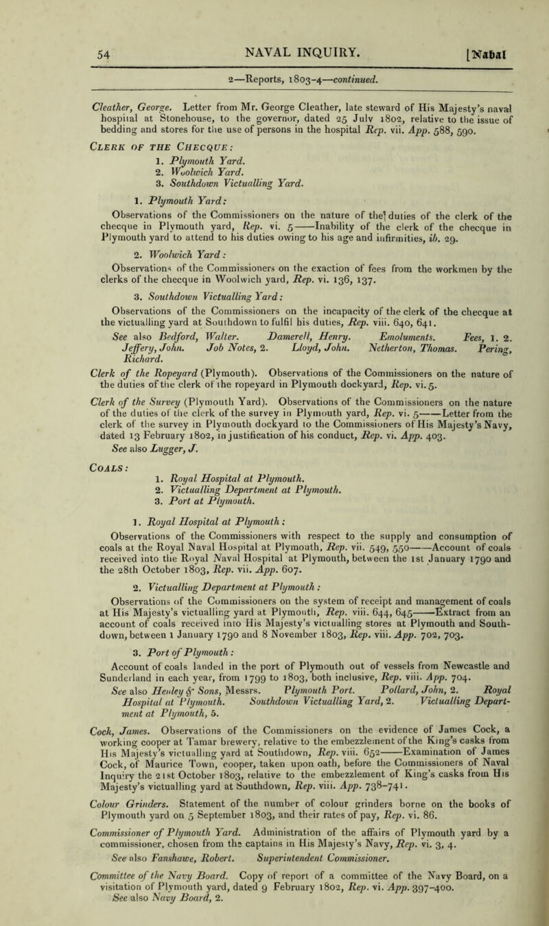 2—Reports, 1803-4—continued. Cleather, George. Letter from Mr. George Cleather, late steward of His Majesty’s naval hospital at Stonehouse, to the governor, dated 25 July 1802, relative to the issue of bedding and stores for the use of persons in the hospital Rep. vii. App. 588, 590. Clerk of the Checque; 1. Plymouth Yard. 2. Wuolwich Yard. 3. Southdown Victualling Yard. 1. Plymouth Yard: Observations of the Commissioners on the nature of the! duties of the clerk of the checque in Plymouth yard. Hep. vi. 5 Inability of the clerk of the checque in Plymouth yard to attend to his duties owing to his age and infirmities, ih. 29. 2. Woolwich Yard: Observations of the Commissioners on the exaction of fees from the workmen by the clerks of the checque in Woolwich yard. Rep. vi. 136, 137. 3. Southdown Victualling Yard; Observations of the Commissioners on the incapacity of the clerk of the checque at the victualling yard at Southdown to fulfil bis duties. Rep. viii. 640, 641. See also Bedford, Walter. Damerell, Henry. Emoluments. Fees, 1. 2. Jeffery, John. Job Notes, Lloyd, John. Nether ton, Thomas. Bering, Richard. Clerk of the Ropeyard (Plymouth). Observations of the Commissioners on the nature of the duties of the clerk of the ropeyard in Plymouth dockyard. Rep. vi.5. Clerh of the Survey (Plymouth Yard). Observations of the Commissioners on the nature of the duties of tire clerk of the survey itr Plymouth yard. Rep. vi. 5 Letter from the clerk of the survey in Plymouth dockyard to the Commissioners of His Majesty’s Navy, dated 13 February 1802, in justification of his conduct. Rep. vi. App. 403. See also Lugger, J. Coals: 1. Royal Hospital at Plymouth. 2. Victualling Department at Plymouth. 3. Port at Plymouth. 1. Royal Hospital at Plymouth: Observations of the Commissioners with respect to the supply and consumption of coals at the Royal Naval Hospital at Plymouth, Rep. vii. 549, .550 Account of coals received into the Royal Naval Hospital at Plymouth, between the ist January 1790 and the 28th October 1803, Rep. vii. App. 607. 2. Victualling Department at Plymouth : Observations of the Commissioners on the system of receipt and management of coals at His Majesty’s victualling yard at Plymouth, Rep. viii. 644, 645 Extract from an account of coals received into His Majesty’s victualling stores at Plymouth and South- down, between 1 January 1790 and 8 November 1803, Rep. viii. App. 702, 703. 3. Port of Plymouth: Account of coals landed in the port of Plymouth out of vessels from Newcastle and Sunderland in each year, from 1799 to 1803, both inclusive. Rep. viii. App. 704. See also Henley^ Sons, Messrs. Vlymouth Port. Pollard, John, 2. Royal Hospital at Plymouth. Southdown Victualling Yard, 2. Victualling Depart- ment at Plymouth, 5. Cock, James. Observations of the Commissioners on the evidence of James Cock, a working cooper at Tamar brewery, relative to the embezzlement of the King’s casks from His Majesty’s victualling yard at Southdown, Rep.Vva. 652 Examination of James Cock, of Maurice Town, cooper, taken upon oath, before the Commissioners of Naval Inquiry the 21st October 1803, relative to the embezzlement of King’s casks from His Majesty’s victualling yard at Southdown, Rep. viii. App. 73^“74* • Colour Grinders. Statement of the number of colour grinders borne on the books of Plymouth yard on 5 September 1803, and their rates of pay. Rep. vi. 86. Commissioner of Plymouth Yard. Administration of the affairs of Plymouth yard by a commissioner, chosen from ths captains in His Majesty’s Navy, Rep. vi. 3, 4. See also Fanshawe, Robert. Superintendent Commissioner. Committee of the Navy Board. Copy of report of a committee of the Navy Board, on a visitation of Plymouth yard, dated 9 February 1802, Rep, vi. App. 397-400. See also Navy Board, 2.