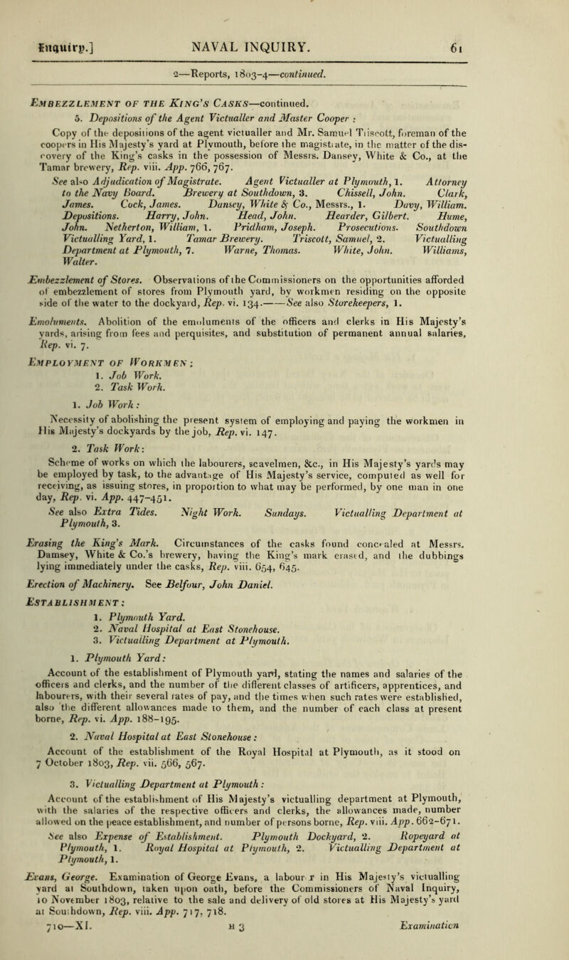 2—Reports, 1803-4—continued. Embezzlemest of the King’s continued. 5. Depositions of the Agent Victualler and Alaster Cooper ; Copy of the depositions of the agent victualler and Mr. Samuel Tiiseott, foreman of the coopers in His Majesty’s yard at Plymouth, beibre the magistiate, in the matter of the dis- covery of the King’s casks in the possession of Messrs. Dansey, White & Co., at the Tamar brewery. Rep. viii. App. 766, 767. See also Adjudication of Magistrate. Agent Victualler at Plymouth, 1. Attorney to the Navy Board. Brewery at Southdown, 3. Chissell, John. Clark, James. Cock, James. Dansey, White 8^ Co., Messrs., 1. Davy, William. Depositions. Harry, John. Head, John. Hoarder, Gilbert. Hume, John. Netherton, William, 1. Pridham, Joseph. Prosecutions. Southdown Victualling Yard, \. Tamar Brewery. Triscott, Samuel, 2. Victualling Department at Plymouth, 7. Warne, Thomas. White, John. Williams, Walter. Embezzlement of Stores. Observations of the Commissioners on the opportunities afforded of embezzlement of stores from Plymouth yard, by workmen residing on the opposite side of the water to the dockyard. Rep, vi. 134. See also Storekeepers, 1. Emoluments. Abolition of the emoluments of the officers and clerks in His Majesty’s yards, arising from fees and perquisites, and substitution of permanent annual salaries. Rep. vi. 7. Employment of Workmen ; 1. Job Work. 2. Task Work. 1. Job Work: Necessity of abolishing the present system of employing and paying the workmen in His Majesty’s dockyards by the job, Rep.\\. 147. 2. Task Work: Scheme of works on which the labourers, scavelmen, &c., in His Majesty’s yards may be employed by task, to the advantage of His Majesty’s service, computed as well for receiving, as issuing stores, in proportion to what may be performed, by one man in one day. Rep. vi. App. 447-451. See also Extra Tides. Night Work. Sundays. Victualling Department at Plymouth, 3. Erasing the King’s Mark. Circumstances of the casks found concealed at Messrs. Damsey, White & Co.’s brewery, having tlie King’s mark erased, and the dubbings lying immediately under the casks. Rep. viii. 654, 845. Erection of Machinery. See Belfour, John Daniel. Establishment : 1. Plymouth Yard. 2. Naval Hospital at East Stonehouse. 3. Victualling Department at Plymouth. 1. Plymouth Yard: Account of the establishment of Plymouth yaH, stating the names and salaries of the officers and clerks, and the number of the diflerent classes of artificers, apprentices, and labourers, with their several rates of pay, and the times when such rates were established, also tlie different allowances made to them, and the number of each class at present borne. Rep. vi. App. 188-195. 2. Naval Hospital at East Stonehouse : Account of the establishment of the Royal Hospital at Plymouth, as it stood on 7 October 1803, Rep. vii. 566, 567. 3. Victualling Department at Plymouth : Account of the establishment of His Majesty’s victualling department at Plymouth, with the salaries of the respective officers and clerks, the allowances made, number allow ed on the peace establishment, and number of persons borne, Rep. viii. App. 662-671. See also Expense of Establishment. Plymouth Dockyard, 2. Ropeyard at Plymouth, 1. Royal Hospital at Plymouth, 2. Victualling Department at Plymouth, 1. Evans, George. Examination of George Evans, a labour r in His Majesiy’s victualling- yard at Southdown, taken u|)On oath, before the Commissioners of Naval Inquiry, 10 November 1803, relative to the sale and delivery of old stores at His Majesty’s yard at Southdown, Rep. viii. App. 717, 718.