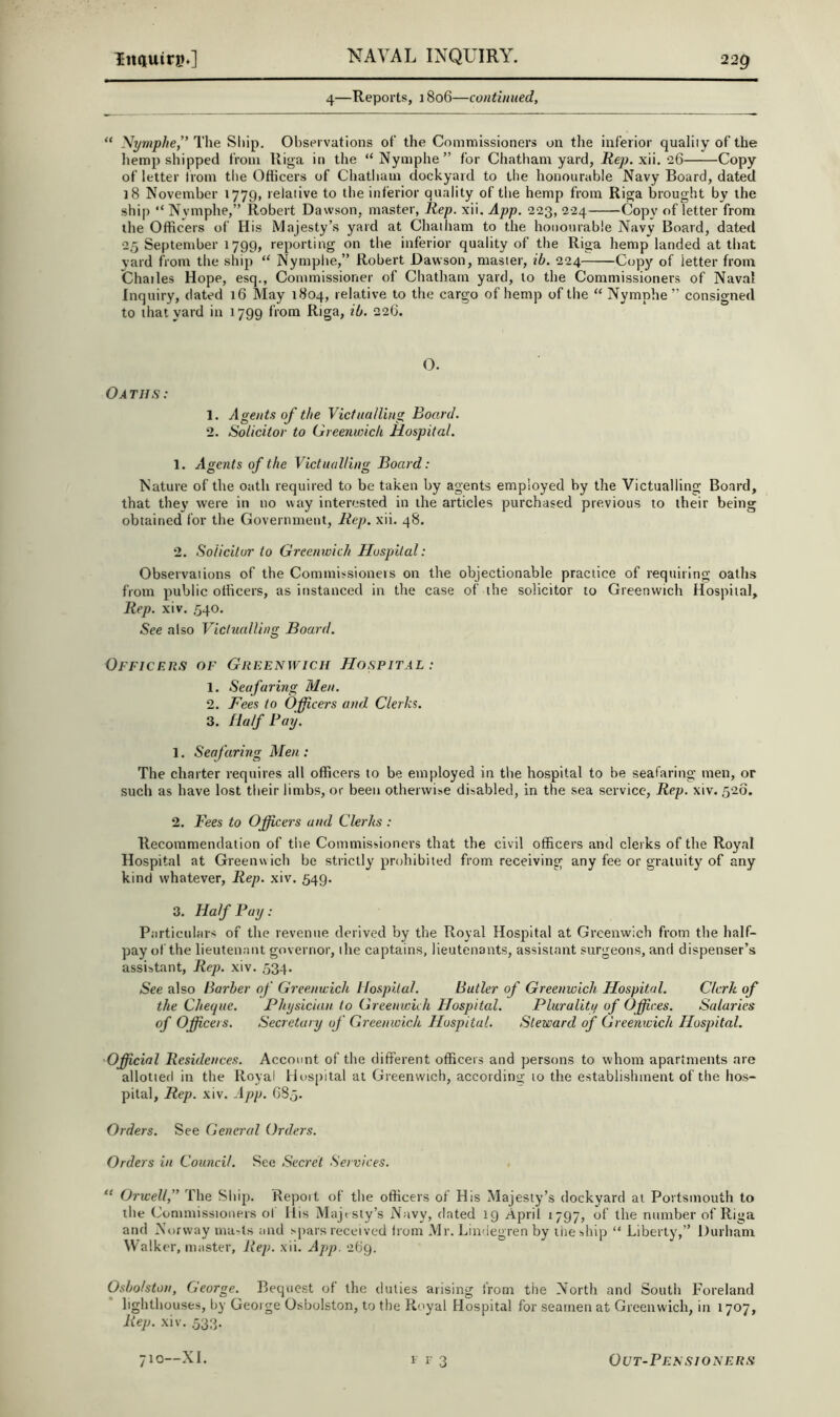 4—Reports, 1806—continued, “ Nymplie,” The Sliip. Observations of the Commissioners on the inferior quality of the hemp shipped from Riga in the “Nymphe” for Chatham yard, -Rep. xii. 26 Copy of letter Irom tlie Oflicers of Chatham dockyard to the honourable Navy Board, dated 18 November 1779, relative to the inferior quality of the hemp from Riga brought by the ship “ Nymphe,” Robert Dawson, master, Rep. xii. App. 223, 224 Copy of letter from the Officers of His Majesty’s yard at Chatham to the honourable Navy Board, dated 25 September 1799, reporting on the inferior quality of the Riga hemp landed at that yard from the ship “ Nymphe,” Robert Dawson, master, ib. 224 Copy of letter from Chailes Hope, esq., Commissioner of Chatham yard, to the Commissioners of Naval Inquiry, dated 16 May 1804, relative to the cargo of hemp of the “ Nymphe ” consigned to that yard in 1799 from Riga, ib. 226. O. Oaths: 1. Agents of the Victualling Board. 2. Solicitor to Greenwich Hospital. 1. Agents of the Victualling Board: Nature of the oath required to be taken by agents employed by the Victualling Board, that they were in no way interested in the articles purchased previous to their being obtained for the Government, Rep. xii. 48. 2. Solicitor to Greernvich Hospital: Observaiions of the Commissioners on the objectionable practice of requiring oaths from public officers, as instanced in the case of the solicitor to Greenwich Hospital, Rep. xiv. 540. See also Viclucdling Board. Officers of Greenwich Hospital : 1. Seafaring Men. 2. Fees to Officers and. Clerks. 3. Half Bay. 1. Seafaring Men : The charter i-equires all officers to be employed in the hospital to be seafaring men, or such as have lost their limbs, or been otherwise disabled, in the sea service. Rep. xiv. 526. 2. Fees to Officers and Clerks : Recommendation of tlie Commissioners that the civil officers and clerks of the Royal Hospital at Greenwich be strictly prohibited from receiving any fee or gratuity of any kind whatever. Rep. xiv. 549. 3. Half Bay: Particulars of the revenue derived by the Royal Hospital at Greenwich from the half- pay of the lieutenant governor, the captains, lieutenants, assistant surgeons, and dispenser’s assistant. Rep. xiv. 534. See also Barber of Greenwich Hospital. Butler of Greenwich Hospital. Clerk, of the Cheque. Physician to Greenwich Hospital. Plurality of Offices. Salaries of Officers. Secretary of Greenwich Hospital. Steward of Greenwich Hospital. Official Residences. Account of the different officers and persons to whom apartments are allotierl in the Royal Hospital at Greenwich, according to the establishment of the hos- pital, Rep. xiv. App. G85. Orders. See General Orders. Orders in Council. See Secret Services. “ Orwell,'^ The Ship. Repoit of the officers of His Majesty’s dockyard at Portsmouth to the Commissioners of His Majesty’s Navy, dated 19 April 1797, of the number of Riga and Norway ma-ts and spars received from Mr. Lindegren by ilieship “ Liberty,” Durham Walker, master. Rep. xii. App. 269. Osbolston, George. Bequest of the duties arising from the North and South Foreland lighthouses, by George Osbolston, to the Royal Hospital for seamen at Greenwich, in 1707, Rep. xiv. 533.