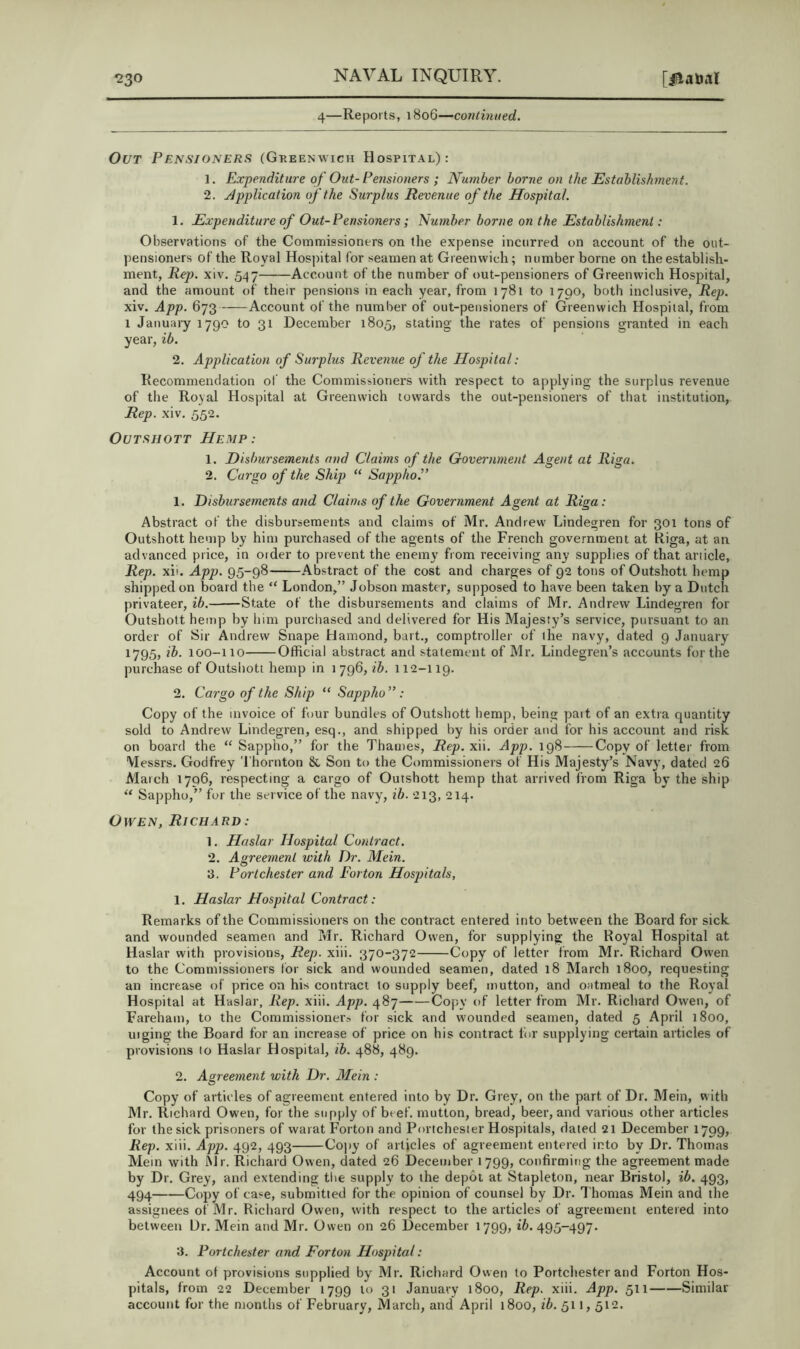 4—Reports, 1806—continued. Out Pensioners (Greenwich Hospital): 1. Expenditure of Out- Pensioners ; Number borne on the Establishment. 2. Application of the Surplus Revenue of the Hospital. 1. Expenditure of Out-Pensioners; Number borne on the Establishment: Observations of the Commissioners on the expense incurred on account of the out- pensioners of the Royal Hospital for seamen at Greenwich; number borne on the establish- ment, Reji. xiv. 547 Account of the number of out-pensioners of Greenwich Hospital, and the amount of their pensions in each year, from 1781 to 1790, both inclusive. Rep. xiv. App. 673——Account of the number of out-pensioners of Greenwich Hospital, from 1 January 1790 to 31 December 1805, stating the rates of pensions granted in each year, ib. 2. Application of Surplus Revenue of the Hospital: Recommendation ol' the Commissioners with respect to applying the surplus revenue of the Royal Hospital at Greenwich towards the out-pensioners of that institution, Rep. xiv. 552. OuTSUOTT Hemp: 1. Disbursements and Claims of the Government Agent at Riga. 2. Cargo of the Ship “ Sappho.” 1. Disbursements and Claims of the Government Agent at Riga: Abstract of the disbursements and claims of Mr. Andrew Lindegren for 301 tons of Outshott hemp by him purchased of the agents of the French government at Riga, at an advanced price, in order to prevent the enemy from receiving any supplies of that ariicle. Rep. xii. App. 95-98 Abstract of the cost and charges of 92 tons of Outshott hemp shipped on board the “ London,” Jobson master, supposed to have been taken by a Dutch privateer, ib. State of the disbursements and claims of Mr. Andrew Lindegren for Outshott hemp by him purchased and delivered for His Majesty’s service, pursuant to an order of Sir Andrew Snape Haraond, bait., comptroller of the navy, dated 9 January 1795, ib. 100-110 Official abstract and statement of Mr. Lindegren’s accounts for the purchase of Outshott hemp in 1 796, ib. 112-119. 2. Cargo of the Ship “ Sappho” : Copy of the invoice of four bundles of Outshott hemp, being pait of an extra quantity sold to Andrew Lindegren, esq., and shipped by his order and for his account and risk on board the “ Sappho,” for the Thames, Rep. xii. App. 198 Copy of letter from Messrs. Godfrey Thornton & Son to the Commissioners of His Majesty’s Navy, dated 26 March 1796, respecting a cargo of Outshott hemp that arrived I'rom Riga by the ship ‘‘ Sappho,” for the service of the navy, ib. 213, 214. Owen, Richard: 1. Haslar Hospital Contract. 2. Agreement with Dr. Mein. 3. Portchester and Forton Hospitals, 1. Haslar Hospital Contract: Remarks of the Commissioners on the contract entered into between the Board for sick and wounded seamen and Mr. Richard Owen, for supplying the Royal Hospital at Haslar with provisions. Rep. xiii. 370-372 Copy of letter from Mr. Richard Owen to the Commissioners lor sick and wounded seamen, dated 18 March 1800, requesting an increase of price on his contract lo supply beef, mutton, and oatmeal to the Royal Hospital at Haslar, Rep. xiii. App. 487 Copy of letter from Mr. Richard Owen, of Farehain, to the Commissionera for sick and wounded seamen, dated 5 April 1800, uiging the Board for an increase of price on his contract for supplying certain articles of provisions to Haslar Hospital, ib. 488, 489. 2. Agreement with Dr. Mein : Copy of articles of agreement entered into by Dr. Grey, on the part of Dr. Mein, with Mr. Richard Owen, for the supply of beef, mutton, bread, beer, and various other articles for the sick prisoners of warat Forton and Portchester Hospitals, dated 21 December 1799, Rep. xiii. App. 492, 493 Copy of articles of agreement entered into by Dr. Thomas Mem with Mr. Richard Owen, dated 26 December 1799, confirming the agreement made by Dr. Grey, and extending the supply to the depot at Stapleton, near Bristol, ib. 493, 494 Copy of ca:=e, submitted for the opinion of counsel by Dr. Thomas Mein and the assignees of Mr. Richard Owen, with respect to the articles of agreement entered into between Dr. Mein and Mr. Owen on 26 December 1799, 16.495-497. 3. Portchester and Forton Hospital: Account of provisions supplied by Mr. Richard Owen to Portchester and Forton Hos- pitals, from 22 December 1799 to 31 January 1800, Rep. xiii. App. 511 Similar account for the months of February, March, and April 1800, ib. 511,512.