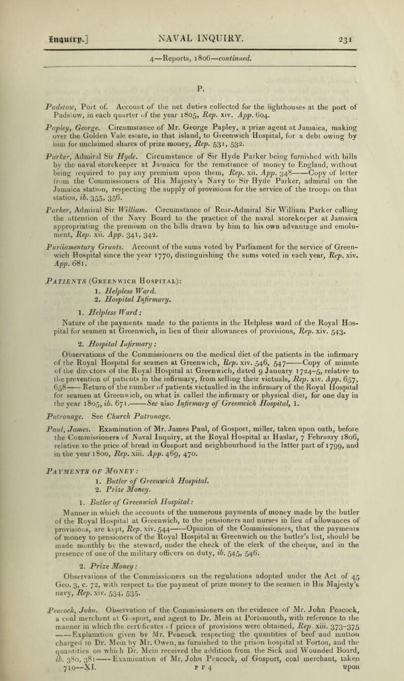 4—Reports, 1806—continued. P. Padstoiv, Port of. Account of the net duties collected for the lighthouses at the port of Padslow, in each quarter uf the year 1805, Hep. xiv. App. 604. Papley, George. Circumstance of IVIr. George Papley, a prize agent at Jamaica, making over the Golden Vale estate, in that island, to Greenwich Hospital, for a debt owing by him for unclaimed shares of prize money. Rep. 531, 532. Parker, Admiral Sir Hyde. Circumstance of Sir Hyde Parker being furnished with bills by the naval storekeeper at Jamaica for the remitiance of money to England, without being lequired to pay any premium upon them, Rep., xii. 348 Copy of letter from the Commissioners of His Majesty’s Navy to Sir Hyde Parker, admiral on the Jamaica station, respecting the supply of provisions for the service of the troops on that station, ih. 355, 356. Parker, Admiial Sir William. Circumstance of Rear-Admiral Sir William Parker calling the attention of the Navy Board to the practice of the naval storekeeper at Jamaica appropriating the premium on the bills drawn by him to his own advantage and emolu- ment, Rep. xii. App. 341, 342. Parliamentary Grants. Account of the sums voted by Parliament for the service of Green- wich Hospital since the year 1770, distinguishing the sums voted in each year, Rep. xiv. App. 681. Patients (GREE^wICH Hospital): 1. Helpless Ward. 2. Hospital Infirmary. 1. Helpless Ward; Nature of the payments made to the patients in the Helpless ward of the Royal Hos- pital for seamen at Greenwich, in lieu of their allowances of provisions, Rep. xiv. 543. 2. Hospital Infirmary; Observations of the Commissioners on the medical diet of the patients in the infirmary of the Royal Hospital for seamen at Greenwich, Rep. xiv. 546, 547 Copy of minute of the dirtctors of the Royal Hospital at Greenwicli, dated 9 January 1724-5, relative to the prevention of patients in the infirmary, from selling their victuals. Rep. xiv. App. 657, 658 Return of the number of patients victualled in the infirmary of the Royal Hospital for seamen at Greenwich, on what is called the infirmary or physical diet, for one day in the year 1805, ib. 671. See also Injirmary of Greenwich Hospital, 1. Patronage. See Church Patronage. Paul, James. Examination of Mr. James Paul, of Gosport, miller, taken upon oath, before the Commissioners of Naval Inquiry, at the Royal Hospital at Haslar, 7 February 1806, relative to the price of bread in Gosport and neighbourhood in the latter part of 1799, and in the year 1800, Rep. xiii. App. 469, 470. Payments of 3Ioney: 1. Butler of Greenwich Hospital. 2. Prize Money. 1. Butler of Greenwich Hospital: Manner in vvliich the accounts of the numerous payments of money made by the butler of the Royal Hospital at Greenwich, to the pensioners and nurses in lieu of allowances of provisions, are kept. Rep. xiv. 544 Opinion of the Commissioners, that the payments of money to ytensioners of the Royal Hospital at Greenwich on the butler’s list, should be made monthly bv the steward, under the check of the clerk of the cheque, and in the presence of one of the military officers on duty, ih. 545, 546. 2. Prize Aloney: Observations of the Commissioners on the regulations adopted under the Act of 45 Geo. 3, c. 72, with respect to tlie payment of prize money to the seamen in His Majesty’s navy. Rep. xiv. 534, 535. Peacock, John. Observation of the Commissioners on the evidence of Mr. John Peacock, a coal merchant at G<-sport, and agent to Dr. Mein at Portsmouth, with reference to the manner in which the certificates < f prices of provisions were obtained, Rep. xiii. 373-375 Explanation given bv Mr. Peacock respecting the quantities of beef and mutton charged to Dr. Mem by Mr. Owen, as furnished to the prison hospital at Forton, and the quantities on which Dr. Mein received the addition from the Sick and Wounded Board, ib. 380, 381 Examination of Mr. John Peacock, of Gosport, coal merchant, taken 710—XI. rF4 upon