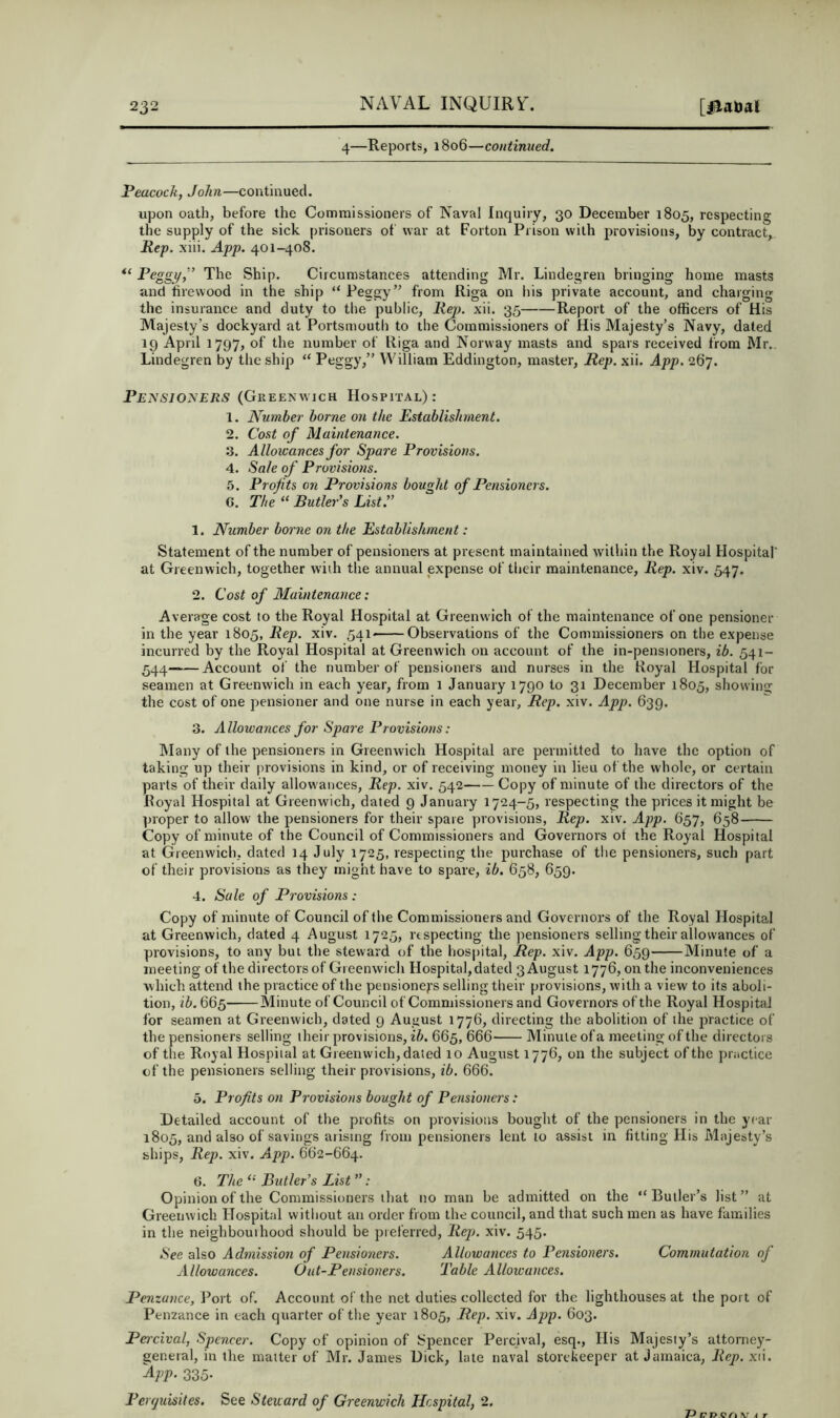 4—Reports, 1806—continued. Peacock, John—continued. upon oath, before the Commissioners of Naval Inquiry, 30 December 1805, respecting the supply of the sick prisoners of war at Forton Prison with provisions, by contract, Kep. xiii. App. 401-408. “ Peggi/” The Ship. Circumstances attending Mr. Lindegren bringing home masts and firewood in the ship “ Peggy” from Riga on his private account, and charging the insurance and duty to the public, liej). xii. 35 Report of the officers of His Majesty’s dockyard at Portsmouth to the Commissioners of His Majesty’s Navy, dated ig April 1797, of the number of Riga and Norway masts and spars received from Mr. Lindegren by the ship “ Ptiggy,” William Eddington, master. Hep. xii. App. 2(17. Pensioners (Greenwich Hospital): 1. Number borne on the Establishment. 2. Cost of Maintenance. 3. Allowances for Spare Provisions. 4. Sale of Provisions. 5. Profits on Provisions bought of Pensioners. G. The “ Butler's List.” 1. Number borne on the Establishment: Statement of the number of pensioners at present maintained within the Royal Hospital' at Greenwich, together wiih the annual expense of tlieir maintenance. Rep. xiv. 547. 2. Cost of Maintenance: Average cost to the Royal Hospital at Greenwich of the maintenance of one pensioner in the year 1805, Rep. xiv. 541^——Observations of the Commissioners on the expense incurred by the Royal Hospital at Greenwich on account of the in-pensioners, 541- 544 Account of the number of pensioners and nurses in the Hoyal Hospital for seamen at Greenwich m each year, from 1 January 1790 to 31 December 1805, showing the cost of one pensioner and one nurse in each year. Rep. xiv. App. 639. 3. Allowances for Spare Provisions: Many of the pensioners in Greenwich Hospital are permitted to have the option of taking up their provisions in kind, or of receiving money in lieu of the whole, or certain parts of their daily allow ances. Rep. xiv. 542 Copy of minute of the directors of the Royal Hospital at Greenwich, dated 9 January 1724-5, respecting the prices it might be proper to allow the pensioners for their spare provisions, Rep. xiv. App. 657, 658 Copy of minute of the Council of Commissioners and Governors ot the Royal Hospital at Greenwich, dated 14 July 1725, respecting the purchase of tlie pensioners, such part of their provisions as they might have to spare, ib. 658, 659. 4. Sale of Provisions : Copy of minute of Council of the Commissioners and Governors of the Royal Hospital at Greenwich, dated 4 August 1725, respecting the pensioners selling their allowances of provisions, to any but the steward of the hospital. Rep. xiv. App. 659 Minute of a meeting of the directors of Greenwich Hospital, dated 3 August 1776, on the inconveniences which attend the practice of the pensionej’s selling their provisions, with a view to its aboli- tion, ib. 665- Minute of Council of Commissioners and Governors of the Royal Hospital Ibr seamen at Greenwich, dated 9 August 1776, directing the abolition of the practice of the pensioners selling their provisions, ib. 665, 666 Minute of a meeting of the directors of the Royal Hospital at Greenwich, dated 10 August 1776, on the subject of the practice of the pensioners selling their provisions, ib. 666. 5. Profits on Provisions bought of Pensioners: Detailed account of tlie profits on provisions bouglit of the pensioners in the year 1805, and also of savings arising from pensioners lent to assist in fitting His Majesty’s ships, Rep. xiv. App. 662-664. 6. The ‘‘ Butler's List ” ; Opinion of the Commissioners that no man be admitted on the “ Butler’s list ” at Greenwich Hospital without an order from the council, and that such men as have families in the neighbourhood should be preferred. Rep. xiv. 545. See also Admission of Pensioners. Allowances to Pensioners. Commutation of Allowances. Out-Pensioners. Table Allowances. Penzance, Port of. Account of the net duties collected for the lighthouses at the port of Penzance in each quarter of the year 1805, Rep. xiv. App. 603. Pcrcival, Spencer. Copy of opinion of bpencer Percival, esq.. His Majesty’s attorney- general, in the matter of Mr. James Dick, late naval storekeeper at Jamaica, Rep. xii. 335- Perejuisites. See Steward of Greenwich Hospital, 2. P 71J A r