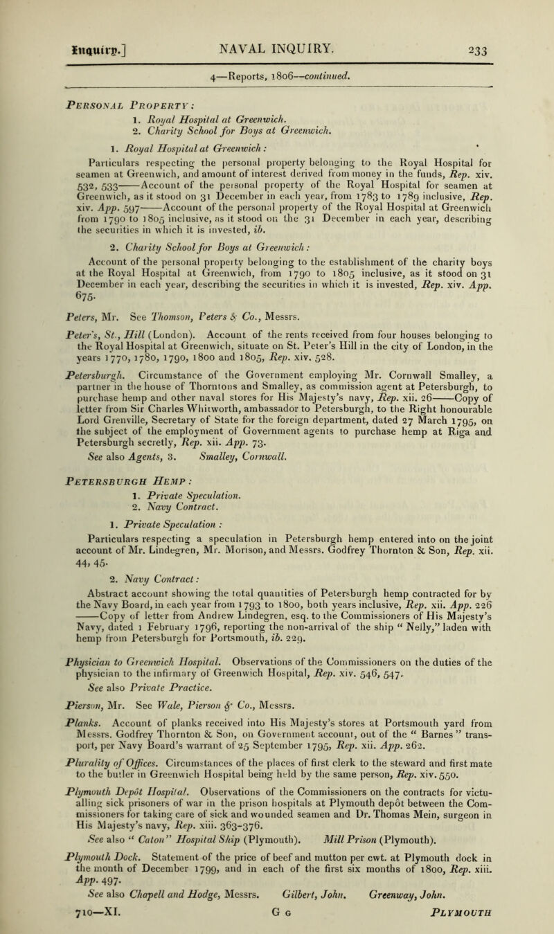 4—Reports, 1806—continued. Personal Property: 1. Royal Hospital at Greenwich. 2. Charily School for Boys at Greenwich. 1. Royal Hospital at Greenwich: Particulars respecting the personal property belonging to the Royal Hospital for seamen at Greenwich, and amount of interest derived from money in the funds, Rep. xiv. 532, 533 Account of the peisonal property of the Royal Hospital for seamen at Greenwich, as it stood on 31 December in each year, from 1783 to 1789 inclusive. Rep. xiv. App. 597 Account of the personal property of the Royal Hospital at Greenwich from 1790 to 1805 inclusive, as it stood on the 31 December in each year, describing the securities in which it is invested, ih. 2. Charity School for Boys at Greenwich.: Account of the personal property belonging to the establishment of the charity boys at the Royal Hospital at Greenwich, from 1790 to 1805 inclusive, as it stood on 31 December in each year, describing the securities in which it is invested. Rep. xiv. App. ^15- Pet ers, Mr. See Thomson, Peters S) Co., Messrs. Peters, St., Hill (London). Account of the rents received from four houses belonging to the Royal Hospital at Greenwich, situate on St. Peter’s Hill in the city of London, in the years 1770, 1780, 1790, 1800 and 1805, Rep. xiv. 528. Petersburgh. Circumstance of the Government employing Mr. Cornwall Smalley, a partner in the house of Thorntons and Smalley, as commission agent at Petersburgh, to purchase hemp and other naval stores for His Majesty’s navy. Rep. xii. 26 Copy of letter from Sir Charles Whitworth, ambassador to Petersburgh, to the Right honourable Lord Grenville, Secretary of State for the foreign department, dated 27 March 179.5, on the subject of the employment of Government agents to purchase hemp at Riga and Petersburgh secretly. Rep. xii. App. 73. See also Agents, 3. Smalley, Cornwall. Petersburgh Hemp: 1. Private Speculation. 2. Navy Contract. 1. Private Speculation : Particulars respecting a speculation in Petersburgh hemp entered into on the joint account of Mr. Lindegren, Mr. Morison, and Messrs. Godfrey Thornton & Son, Rep. xii. 44, 45- 2. Navy Contract: Abstract account showing the total quantities of Petersburgh hemp contracted for by the Navy Board, in eacli year from 1 793 to 1800, both years inclusive. Rep. xii. App. 226 Copy of letter from Andrew Lindegren, esq. to the Commissioners of His Majesty’s Navy, dated 1 February 1796, reporting the non-arrival of the ship “ Nelly,” laden with hemp from Petersburgh for Portsmouth, ih. 229. Physician to Greenioich Hospital. Observations of the Commissioners on the duties of the physician to the infirmary of Greenwich Hospital, Rep. xiv. 546, 547.. See also Private Practice. Pierson, Mr. See Wale, Pierson ^ Co., Messrs. Planks. Account of planks received into His Majesty’s stores at Portsmouth yard from Messrs. Godfrey Thornton & Son, on Government account, out of the “ Barnes” trans- port, per Navy Board’s warrant of 25 September 1795, Rep. xii. App. 262. Plurality of Offices. Circumstances of the places of first clerk to the steward and first mate to the butler in Greenwich Hospital being held by the same person, Rep. xiv. 550. Plymouth Depot Hospital. Observations of the Commissioners on the contracts for victu- alling sick prisoners of war in the prison hospitals at Plymouth depot between the Com- missioners for taking care of sick and wounded seamen and Dr. Thomas Mein, surgeon in His Majesty’s navy. Rep. xiii. 363-376. See also “ Caton” Hospital Ship (Plymouth). Mill Prison (Plymouth). Plymouth Dock. Statement of the price of beef and mutton per cwt. at Plymouth dock in the month of December 1799, and in each of the first six months of 1800, Rep. xiiL App. 497. See also Chapell and Hodge, Messrs. Gilbert, John. Greenway, John. 710—XL G G Plymouth