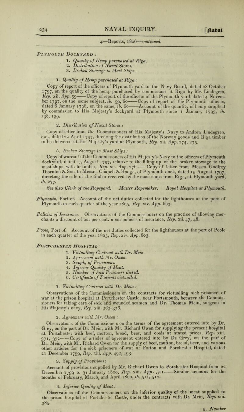 4—Reports, 1806—contitiued. Plymouth Dockyard : 1. Quality of Hemp purchased at Riga. 2. Distribution of Naval Stores. 3. Broken Stowage in Mast Ships. 1. Quality of Hemp purchased at Riga: Copy of report of the officers of Plymouth yard to the Navy Board, dated 28 October 1797? quality of the hemp purchased by commission at Riga by Mr. Lindegren, Rep. xii.^pjo, 59 Copy of report of the officers of the Plymouth yard, dated 4 Novem- ber 17973 on the same subject, ib. 59, 60 Copy of report of the Plymouth officers, dated 6 January 17983 on the same, ib. 60 Account of the quantity of hemp supplied by commission to His Majesty’s dockyard at Plymouth since 1 January 1793, ib. 138, 139* 2. Distribution of Naval Stores: Copy of letter from the Commissioners of His Majesty’s Navy to Andrew Lindegren, esq., dated 22 April 1797, directing the distribution of the Norway goods and Riga timber to be delivered at His Majesty’s yard at Plymouth, Rep. xii. App. 274, 275. 3. Broken Stowage in Mast Ships : Copy of warrant of the Commissioners of His Majesty’s Navy to the officers of Plymouth dockyard, dated 15 August 1797, relative to the filling up of the broken stowage in the mast ships, with fir timber, Rep. xii. App. 276 Copy of letter from Messrs. Godfrey Thornton & Son to Messrs. Chapell & Hodge, of Plymouth dock, dated 15 August 1797, directing the sale of the timber received by the mast ships from Riga, at Plymouth yard, ib. 277. See also Clerk of the Ropeyard. Master Ropemaker. Royal Hospital at Plymouth. Plymouth, Port of. Account of the net duties collected for the lighthouses at the port of Plymouth in each quarter of the year 1805, Rep. xiv. App. 603. Policies of Insurance. Observations of the Commissioners on the practice of allowing mer- chants a discount of ten per cent, upon policies of insurance. Rep. xii. 47, 48. Poole, Port of. Account of the net duties collected for the lighthouses at the port of Poole in each quarter of the year 1805, Rep. xiv. App. 603. PORTCHESTER HOSPITAL : 1. Victualling Contract with Dr. Mein. 2. Agreement with Air. Owen. 3. Supply of Provisions. 4. Inferior Quality of Aleat. 5. Number of Sick Prisoners dieted. 6. Certificate of Patients victualled. 1. Victualling Contract with Dr. Alein : Observations of the Commissioners on the contracts for victualling sick prisoners of war at the prison hospital at Portchester Castle, near Portsmouth, between the Commis- sioners for taking care of sick and wounded seamen and Dr. Thomas Mein, surgeon in His Majesty’s navy. Rep. xiii. 363-376. 2. Agreement with Air. Owen : Observations of the Commissioners on the terms of the agreement entered into by Dr. Grey, on the part of Dr. Mein, with Mr. Richard Owen for supplying the present hospital at Portchester with beef, mutton, bread, beer, and coals at stated prices. Rep. xiii. 371, 372 Copy of aiiicles of agreement entered into by Dr. Grey, on the part of Dr. Mein, with Mr. Richard Owen for the supply of beef, mutton, bread, beer, and various other articles for the sick prisoners of war at Foiton and Porchester Hospital, dated 21 December 1799, Rep. xiii. App. 492,493. 3. Supply of Provisions: Account of provisions supplied by Mr. Richard Owen to Porchester Hospital from 22 December 1799 to 31 January 1800, Rep. xiii. App. 511 Similar account for the months of February, March, and Aprd 1800, ib. 511, 512. 4. Inferior Quality of Aleat: Observations of the Commissioners on the inferior quality of the meat supplied to the prison hospital at Hortchester Castle, under the contracts with Dr. Mein, Rep. xiii. 385. 5. Number