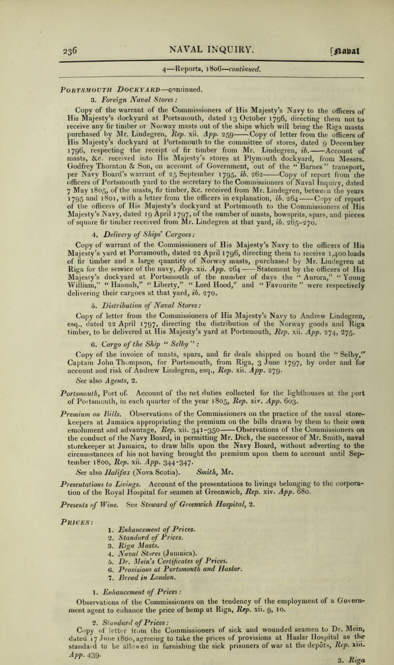 4—Reports, 18o6“fo»/i?4Mec?. Portsmouth Dockyard—continued. 3. Foreign Naval Stores: Copy of the warrant of the Commissioners of His Majesty’s Navy to the officers of His Majesty’s dockyard at Portsmouth, dated 13 October 1796, directing them not to receive any fir timber or Norway masts out of the ships which will bring the Riga masts purchased by Mr. Lindegren, Rep. xii. App. 259 Copy of letter from the officers of His Majesty’s dockyard at Portsmouth to the committee of stores, dated 9 December 1796, respecting the receipt of fir timber from Mr. Lindegren, ib. Account of masts, &c. received into His Majesty’s stores at Plymouth dockyard, from Messrs. Godfrey Thornton & Son, on account of Government, out of the “ Barnes ” transport, per Navy Board’s warrant of 2.5 September 1795, ih. 262 Copy of report from the officers of Portsmouth yard to the secretary to the Commissioners of Naval Inquiry, dated 7 May 1805, of the masts, fir timber, &c. received from Mr. Lindegren, betwee n the years 1795 and 1801, with a letter from the officers in explanation, ib. 264 Copy of report of the officers of His Majesty’s dockyard at Portsmouth to the Commissioners of His Majesty’s Navy, dated 19 April 1797, of the number of masts, bowsprits, spars, and pieces of square fir timber received from Mr. Lindegren at that yard, ib. 265-270. 4. Delivery of Ships' Cargoes: Copy of warrant of the Commissioners of His Majesty’s Navy to the officers of His Majesty’s yard at Portsmouth, dated 22 April 1796, directing them to receive 1,400 loads of fir timber and a large quantity of Norway masts, purchasetl by Mi'. Lindegren at Riga for the seiwice of the navy. Rep. xii. App. 264 Statement by ihe officers of His Majesty’s dockyard at Portsmouth of the number of days the “ Aurora,” “ Young William,” “ Hannah,” Liberty,” “ Lord Hood,” and “ Favourite ” were respectively delivering their cargoes at that yard, ib. 270. 5. Distribution of Naval Stores: Copy of letter from the Commissioners of His Majesty’s Navy to Andrew Lindegren, esq., dated 22 April 1797, directing the distribution of the Norway goods and Riga timber, to be delivered at His Majesty’s yard at Portsmouth, Rep. xii. App. 274, 275. G. Cargo of the Ship “ Selby ” : Copy of the invoice of masts, spars, and fir deals shipped on board the “ Selby,’* Captain John Thompson, for Portsmouth, from Riga, 3 June 1797, by order and for account and risk of Andrew Lindegren, esq., Rep. xii. App. 279. See also Agents, 2. Portsmouth, Port of. Account of the net duties collected for the lighthouses at the port of Poitsniouth, in each quarter of the year 1805, Rep. xiv. App. 603. Premium on Rills. Observations of the Commissioners on the practice of the naval store- keepers at Jamaica appropriating the premium on the bills drawn by them to their own emolument and advantage. Rep. xii. 341-350 Observations of the Commissioners on the conduct of the Navy Board, in permitting Mr. Dick, the successor of Mr. Smith, naval storekeeper at Jamaica, to draw bills upon the Navy Board, without adverting to the circumstances of his not having brought the premium upon them to account until Sep- tember 1800, Rep. xii. App. 344-347. See also Halifax (Nova Scotia). Smith, Mr. Presentations to Livings. Account of the presentations to livings belonging to the corpora- tion of the Royal Hospital for seamen at Greenwich, Rep. xiv. App. 680. Presents of Wine. See Steward of Greenwich Hospital, 2. Prices: 1. Enhancement of Prices. 2. Standard of Prices. 3. Riga Masts. 4. Naval Stores (Jamaica). 5. Dr. Mein's Certijicates of Prices. G. Provisions at Portsmouth and Haslar. 7. Bread in London. 1. Enhancement of Prices: Observations of the Commissioners on the tendency of the employment of a Govern- ment agent to enhance the price of hemp at Riga, Rep. xii. 9, lo. 2. Standard of Prices: Copy of letter from the Commissioners of sick and wounded seamen to Dr. Mein, dated i7.Tune 1800,agreeing to take the prices of provisions at Haslar Hos|)ital as the standaid to be allowed in furnishing the sick prisoners of war at the depots. Rep. xiii. ^PP'439- „ 3. Riga.